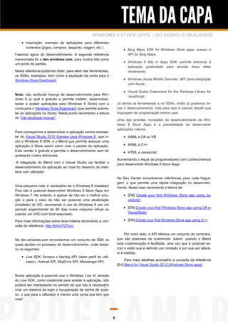 TEMA DA CAPA
                                                  WINDOWS 8 STORE APPS – DO SONHO À REALIDADE
     Inspiração: exemplo de aplicações para diferentes
      contextos (jogos, compras, desporto, viagem, etc.)
                                                                          Bing Maps SDK for Windows Store apps: acesso à
Falemos agora do desenvolvimento. A segunda referência                      API do Bing Maps;
mencionada foi o dev.windows.com, para muitos tida como
um ponto de partida.
                                                                          Windows 8 Ads in Apps SDK: permite adicionar à
                                                                            aplicação publicidade para através disso obter
Nesta referência podemos obter, para além das ferramentas,                  rendimento;
os SDKs, exemplos, bem como a aquisição da conta para o
Windows Store Dashboard.                                                  Windows Azure Mobile Services: API para integração
                                                                            com Azure;

                                                                          Visual Studio Extensions for the Windows Library for
Nota: não confundir licença de desenvolvimento para Win-
                                                                            JavaScript;
dows 8 (a qual é gratuita e permite instalar, desenvolver,
testar e avaliar aplicações para Windows 8 Store) com a              Já temos as ferramentas e os SDKs, então já podemos ini-
conta para o Windows Store Dashboard (que permite subme-             ciar o desenvolvimento, mas para isso é preciso decidir que
ter as aplicações na Store). Neste ponto recomendo a leitura         linguagem de programação iremos usar.
do “Get developer license”.
                                                                     Uma das grandes novidades do desenvolvimento de Win-
                                                                     dows 8 Store Apps é a possibilidade de desenvolver
                                                                     aplicações nativas:
Para começarmos a desenvolver a aplicação vamos necessi-
tar do Visual Studio 2012 Express para Windows 8, que in-                 XAML e C# ou VB
clui o Windows 8 SDK, e o Blend que permite associar uma
aplicação à Store assim como criar o pacote da aplicação.                 XAML e C++
Esta versão é gratuita e permite o desenvolvimento sem ter                HTML e Javascript
quaisquer custos adicionais.
                                                                     Aumentando o leque de programadores com conhecimentos
 A integração do Blend com o Visual Studio vai facilitar o           para desenvolver Windows 8 Store Apps.
desenvolvimento da aplicação ao nível do desenho da inter-
face com utilizador.
                                                                     No Dev Center encontramos referências para cada lingua-
                                                                     gem, o que permite uma rápida integração no desenvolvi-
Uma pequena nota: é necessário ter o Windows 8 instalado!            mento. Neste caso recomendo a leitura de:
Pois não é possível desenvolver Windows 8 Store Apps em
Windows 7. No entanto, e apesar de não ser a melhor solu-                 [EN] Create your first Windows Store app using Ja-
ção e para o caso de não ser possível uma atualização                       vaScript
(imediata) do SO, recomendo o uso do Windows 8 por um
período experimental de 90 dias numa máquina virtual ou
                                                                          [EN] Create your first Windows Store app using C# or
usando um VHD com boot associado.                                           Visual Basic

Para mais informações sobre esta matéria recomendo a con-                 [EN] Create your first Windows Store app using C++
sulta da referência: http://bit.ly/TZ7zoc

                                                                           Por outro lado, a API oferece um conjunto de controlos,
No dev.windows.com encontramos um conjunto de SDK os                 que são possíveis de customizar. Assim, usando o Blend
quais ajudam no processo de desenvolvimento, onde desta-             esta customização é facilitada, uma vez que é possível ex-
co os seguintes:                                                     trair o estilo que é definido por omissão e por sua vez alterá-
                                                                     lo à medida.
     Live SDK: fornece o Identity API (obter perfil do utili-
      zador), Hotmail API, SkyDrive API, Messenger API;                   Para mais detalhes aconselho a consulta da referência
                                                                     [En] Blend for Visual Studio 2012 (Windows Store apps)


Numa aplicação é possível usar o Windows Live Id, através
do Live SDK, como credencial para aceder à aplicação. Isto
poderá ser interessante no sentido de que não é necessário
criar um sistema de login e recuperação de senha de aces-
so, o que para o utilizador é menos uma conta que tem que
criar!




                                                                 9
 