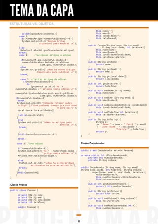 TEMA DA CAPA
ESTRUTURAS VS. OBJETOS
switch(opcaofuncionamento){
case 1:
if((numeroArtigos-numeroPublicados)==0){
System.out.println("Nenhum Artigo
disponivel para mostrar.n");
}
else
Metodos.listarArtigosDisponiveis(artigos);
break;
case 2:
//adicionar artigos a edicao

}

if(numeroArtigos-numeroPublicados>0)
numeroPublicados= Metodos.criaEdicao
(artigos, numeroPublicados);
else
System.out.println("nNao ha novos artigos
disponiveis para publicar.n");
break;
case 3: //retirar artigos da edicao
if(numeroPublicados>0){
do{
System.out.println("Ha" +
numeroPublicados + " artigos nesta edicao.n");
numeroPublicados=Metodos.retirarArtigoEdicao
(artigos, numeroPublicados);
if(numeroPublicados==0)
break;
System.out.println("nDeseja retirar outro
artigo? ( Prima qualquer numero pra continuar
0 para Sair)");
opretira=Leitura.umInteiro();
}while(opretira!=0);
}
else
System.out.println("nNao ha artigos para
remover.n");
break;
}
}while(opcaofuncionamento!=0);

}

this.nome="";
this.email="";
this.localidade="";
this.telefone=0;
public Pessoa(String nome, String email,
String localidade, int telefone){
this.nome=nome;
this.email=email;
this.localidade=localidade;
this.telefone=telefone;
}
public String getNome(){
return nome;
}
public String getEmail(){
return email;
}
public String getLocalidade(){
return localidade;
}
public int getTelefone(){
return telefone;
}
public void setNome(String nome){
this.nome=nome;
}
public void setEmail(String email){
this.email=email;
}
public void setLocalidade(String localidade){
this.localidade=localidade;
}
public void setTelefone(int telefone){
this.telefone=telefone;
}
public String toString(){
String p;
p= " Nome:" + nome + " Email:" + email
+ " Localidade:" + localidade + "
Telefone:" + telefone ;
return p;
}

break;
Classe Coordenador

case 3: //ver edicao

}

}

if(numeroPublicados>0){
System.out.println("Ha " + numeroPublicados +
" artigo nesta edicao.n");
Metodos.mostraEdicao(artigos);
}
else
System.out.println("nNao ha ainda artigos
adicionados na proxima edicao.n");
break;
}
}while(opcao!=0);

public class Coordenador extends Pessoa{
private static int nCoordenadores=0;
private int numCoordenador;
private String coluna;
public Coordenador(String nome, String email,
String localidade, int telefone, String coluna){
super(nome, email, localidade, telefone);
nCoordenadores++;
this.numCoordenador=nCoordenadores;
this.coluna=coluna;
}
public int getNumCoordenador(){
return (this.numCoordenador);
}
public String getColuna(){
return this.coluna;
}
public void setColuna(String coluna){
this.coluna=coluna;
}
public void setNumCoordenador(int n){
this.numCoordenador=n;

Classe Pessoa
public class Pessoa {
private
private
private
private

String nome;
String email;
String localidade;
int telefone;

public Pessoa(){

10

 