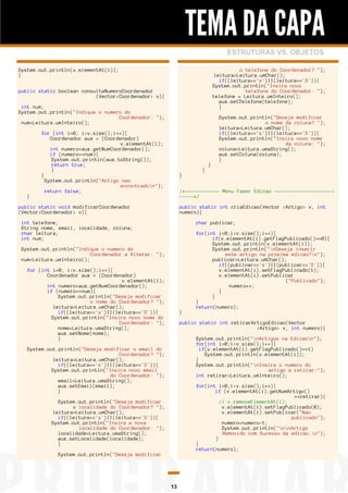 TEMA DA CAPA
ESTRUTURAS VS. OBJETOS
System.out.println(v.elementAt(i));
}

o telefone do Coordenador? ");
leitura=Leitura.umChar();
if((leitura=='s')||(leitura=='S')){
System.out.println("Insira novo
telefone do Coordenador: ");
telefone = Leitura.umInteiro();
aux.setTelefone(telefone);
}

public static boolean consultaNumeroCoordenador
(Vector<Coordenador> v){
int num;
System.out.println("Indique o numero do
Coordenador: ");
num=Leitura.umInteiro();

}

for (int i=0; i<v.size();i++){
Coordenador aux = (Coordenador)
v.elementAt(i);
int numero=aux.getNumCoordenador();
if (numero==num){
System.out.println(aux.toString());
return true;
}
}
System.out.println("Artigo nao
encontradon");
return false;

}

}

}

System.out.println("Deseja modificar
o nome da coluna? ");
leitura=Leitura.umChar();
if((leitura=='s')||(leitura=='S')){
System.out.println("Insira novo nome
da coluna: ");
coluna=Leitura.umaString();
aux.setColuna(coluna);
}

/*------------ Menu Fazer Edicao -------------------------*/

public static void modificarCoordenador
(Vector<Coordenador> v){

public static int criaEdicao(Vector <Artigo> v, int
numero){

int telefone;
String nome, email, localidade, coluna;
char leitura;
int num;

char publicar;

System.out.println("Indique o numero do
Coordenador a Alterar: ");
num=Leitura.umInteiro();
for (int i=0; i<v.size();i++){
Coordenador aux = (Coordenador)
v.elementAt(i);
int numero=aux.getNumCoordenador();
if (numero==num){
System.out.println("Deseja modificar
o nome do Coordenador? ");
leitura=Leitura.umChar();
if((leitura=='s')||(leitura=='S')){
System.out.println("Insira novo nome do
Coordenador: ");
nome=Leitura.umaString();
aux.setNome(nome);
}

}

for(int i=0;i<v.size();i++){
if(v.elementAt(i).getFlagPublicado()==0){
System.out.println(v.elementAt(i));
System.out.println("nDeseja inserir
este artigo na proxima edicao?n");
publicar=Leitura.umChar();
if((publicar=='s')||(publicar=='S')){
v.elementAt(i).setFlagPublicado(1);
v.elementAt(i).setPublicar
("Publicado");
numero++;
}
}
}
return(numero);
public static int retirarArtigoEdicao(Vector
<Artigo> v, int numero){
System.out.println("nArtigos na Edicaon");
for(int i=0;i<v.size();i++){
if(v.elementAt(i).getFlagPublicado()==1)
System.out.println(v.elementAt(i));
}
System.out.println("nInsira o numero do
artigo a retirar:");
int retirar=Leitura.umInteiro();

System.out.println("Deseja modificar o email do
Coordenador? ");
leitura=Leitura.umChar();
if((leitura=='s')||(leitura=='S')){
System.out.println("Insira novo email
do Coordenador: ");
email=Leitura.umaString();
aux.setEmail(email);
}

for(int i=0;i<v.size();i++){
if (v.elementAt(i).getNumArtigo()
==retirar){
// v.removeElementAt(i);
v.elementAt(i).setFlagPublicado(0);
v.elementAt(i).setPublicar("Nao
publicado");
numero=numero-1;
System.out.println("nnArtigo
Removido com Sucesso da edicao.n");
}
}
return(numero);

System.out.println("Deseja modificar
a localidade do Coordenador? ");
leitura=Leitura.umChar();
if((leitura=='s')||(leitura=='S')){
System.out.println("Insira a nova
localidade do Coordenador: ");
localidade=Leitura.umaString();
aux.setLocalidade(localidade);
}
System.out.println("Deseja modificar

13

 