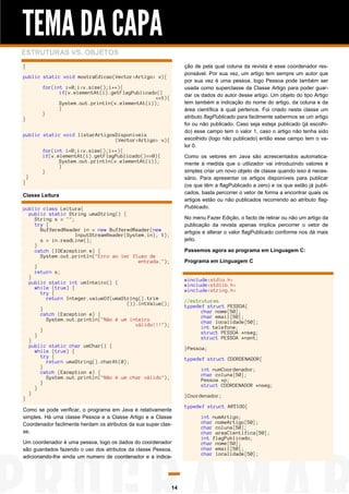 TEMA DA CAPA
ESTRUTURAS VS. OBJETOS
ção de pela qual coluna da revista é esse coordenador responsável. Por sua vez, um artigo tem sempre um autor que
por sua vez é uma pessoa, logo Pessoa pode também ser
usada como superclasse da Classe Artigo para poder guardar os dados do autor desse artigo. Um objeto do tipo Artigo
tem também a indicação do nome do artigo, da coluna e da
área científica à qual pertence. Foi criado nesta classe um
atributo flagPublicado para facilmente sabermos se um artigo
foi ou não publicado. Caso seja esteja publicado (já escolhido) esse campo tem o valor 1, caso o artigo não tenha sido
escolhido (logo não publicado) então esse campo tem o valor 0.

}
public static void mostraEdicao(Vector<Artigo> v){
for(int i=0;i<v.size();i++){
if(v.elementAt(i).getFlagPublicado()
==1){
System.out.println(v.elementAt(i));
}
}
}
public static void listarArtigosDisponiveis
(Vector<Artigo> v){

}

}

for(int i=0;i<v.size();i++){
if(v.elementAt(i).getFlagPublicado()==0){
System.out.println(v.elementAt(i));
}
}

Como os vetores em Java são acrescentados automaticamente à medida que o utilizador vai introduzindo valores é
simples criar um novo objeto de classe quando isso é necessário. Para apresentar os artigos disponíveis para publicar
(os que têm a flagPublicado a zero) e os que estão já publicados, basta percorrer o vetor de forma a encontrar quais os
artigos estão ou não publicados recorrendo ao atributo flagPublicado.

Classe Leitura
public class Leitura{
public static String umaString() {
String s = "";
try {
BufferedReader in = new BufferedReader(new
InputStreamReader(System.in), 1);
s = in.readLine();
}
catch (IOException e) {
System.out.println("Erro ao ler fluxo de
entrada.");
}
return s;
}
public static int umInteiro() {
while (true) {
try {
return Integer.valueOf(umaString().trim
()).intValue();
}
catch (Exception e) {
System.out.println("Não é um inteiro
válido!!!");
}
}
}
public static char umChar() {
while (true) {
try {
return umaString().charAt(0);
}
catch (Exception e) {
System.out.println("Não é um char válido");
}
}
}
}

No menu Fazer Edição, o facto de retirar ou não um artigo da
publicação da revista apenas implica percorrer o vetor de
artigos e alterar o valor flagPublicado conforme nos dá mais
jeito.
Passemos agora ao programa em Linguagem C:
Programa em Linguagem C

#include<stdio.h>
#include<stdlib.h>
#include<string.h>
//estruturas
typedef struct PESSOA{
char nome[50];
char email[50];
char localidade[50];
int telefone;
struct PESSOA *nseg;
struct PESSOA *nant;
}Pessoa;
typedef struct COORDENADOR{
int numCoordenador;
char coluna[50];
Pessoa *p;
struct COORDENADOR *nseg;
}Coordenador;

Como se pode verificar, o programa em Java é relativamente
simples. Há uma classe Pessoa e a Classe Artigo e a Classe
Coordenador facilmente herdam os atributos da sua super classe.
Um coordenador é uma pessoa, logo os dados do coordenador
são guardados fazendo o uso dos atributos da classe Pessoa,
adicionando-lhe ainda um numero de coordenador e a indica-

14

typedef struct ARTIGO{
int numArtigo;
char nomeArtigo[50];
char coluna[50];
char areaCientifica[50];
int flagPublicado;
char nome[50];
char email[50];
char localidade[50];

 