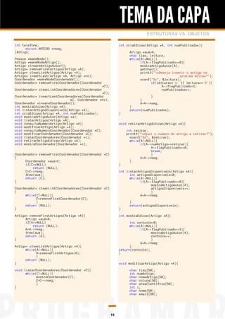 TEMA DA CAPA
ESTRUTURAS VS. OBJETOS
int telefone;
struct ARTIGO *nseg;
}Artigo;

int criaEdicao(Artigo *A, int numPublicados){
Artigo *aux=A;
char lixo, leitura;
while(A!=NULL){
if(A->flagPublicado==0){
mostraArtigoAutor(A);
getchar();
printf("nDeseja inserir o artigo na
proxima edicao?");
scanf("%c", &leitura);
if(leitura=='s' || leitura=='S'){
A->flagPublicado=1;
numPublicados++;

Pessoa *makeNode();
Artigo *makeNodeArtigo();
Artigo *insereArtigoAutor();
Artigo* removeFirstArtigos(Artigo *A);
Artigo* clearListArtigos(Artigo *A);
Artigo* insertLast(Artigo *A, Artigo *nv);
Coordenador *makeNodeCoordenador();
Coordenador* removeFirstCoordenador(Coordenador
Coordenador* clearListCoordenadores(Coordenador

*C);
*C);
Coordenador* insertLastCoordenadores(Coordenador
*C, Coordenador *nv);
Coordenador *insereCoordenador();
int mostraEdicao(Artigo *A);
int listarArtigosDisponiveis(Artigo *A);
int criaEdicao(Artigo *A, int numPublicados);
void mostraArtigoAutor(Artigo *a);
void listarArtigos(Artigo *A);
void consultaNumeroArtigo(Artigo *A);
void modificarArtigo(Artigo *A);
void consultaNumeroCoordenador(Coordenador *C);
void modificarCoordenador(Coordenador *C);
void listarCoordenadores(Coordenador *c);
void retirarArtigoEdicao(Artigo *A);
void mostraCoordenador(Coordenador *c);

}
}
A=A->nseg;
}

}
return(numPublicados);

void retirarArtigoEdicao(Artigo *A){

Coordenador* removeFirstCoordenador(Coordenador *C)
{
Coordenador *aux=C;
if(C==NULL)
return (NULL);
C=C->nseg;
free(aux);
return (C);
}

}

int retirar;
printf("nQual o numero do artigo a retirar?");
scanf("%d", &retirar);
while(A!=NULL){
if(A->numArtigo==retirar){
A->flagPublicado==0;
break;
}
A=A->nseg;
}
int listarArtigosDisponiveis(Artigo *A){
int artigosDisponiveis=0;
while(A!=NULL){
if(A->flagPublicado==0){
mostraArtigoAutor(A);
artigosDisponiveis++;
}
A=A->nseg;

Coordenador* clearListCoordenadores(Coordenador *C)
{
while(C!=NULL){
C=removeFirstCoordenador(C);
}
return (NULL);
}

}

Artigo* removeFirstArtigos(Artigo *A){
Artigo *aux=A;
if(A==NULL)
return (NULL);
A=A->nseg;
free(aux);
return (A);
}

}
return(artigosDisponiveis);
int mostraEdicao(Artigo *A){
int controle=0;
while(A!=NULL){
if(A->flagPublicado==1){
mostraArtigoAutor(A);
controle++;
}
A=A->nseg;
}
return(controle);
}

Artigo* clearListArtigos(Artigo *A){
while(A!=NULL){
A=removeFirstArtigos(A);
}
return (NULL);
}

void modificarArtigo(Artigo *A){

void listarCoordenadores(Coordenador *C){
while(C!=NULL){
mostraCoordenador(C);
C=C->nseg;
}
}

char lixo[50];
int numArtigo;
char nomeArtigo[50];
char coluna[50];
char areaCientifica[50];
int i;
char nome[50];
char email[50];

15

 