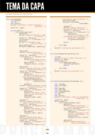 TEMA DA CAPA
ESTRUTURAS VS. OBJETOS
char localidade[50];
int telefone;
int num;
char leitura;
printf("nIntroduza o numero do Artigo a
Modificar: ");
scanf("%d", &num);

localidade do autor do Artigo: ");
gets(localidade);
strcpy(A->localidade,
localidade);
}
getchar();
printf("nDeseja modificar o
telefone do autor do Artigo: ");
scanf("%c", &leitura);
if(leitura=='s' || leitura=='S'){
gets(lixo);
printf("nIntroduza o novo
telefone do autor do Artigo: ");
scanf("%d", &telefone);;
A->telefone=telefone;
}
return;
}
A=A->nseg;

while(A!=NULL){
if(A->numArtigo==num){
gets(lixo);
printf("nDeseja modificar o nome
do Artigo: ");
scanf("%c", &leitura);
if(leitura=='s' || leitura=='S'){
gets(lixo);
printf("n Introduza o novo
nome do Artigo: ");
gets(nomeArtigo);
strcpy(A->nomeArtigo, nomeArtigo);
}
gets(lixo);
printf("nDeseja modificar a
coluna Artigo: ");
scanf("%c", &leitura);
if(leitura=='s' || leitura=='S'){
gets(lixo);
printf("nIntroduza a nova
coluna do Artigo: ");
gets(coluna);
strcpy(A->coluna, coluna);
}
gets(lixo);
printf("nDeseja modificar a area
cientifica do Artigo: ");
scanf("%c", &leitura);
if(leitura=='s' || leitura=='S'){
gets(lixo);
printf("nIntroduza a nova
area cientifica do Artigo: ");
gets(areaCientifica);
strcpy(A->areaCientifica,
areaCientifica);
}
getchar();
printf("nDeseja modificar o nome
do autor do Artigo: ");
scanf("%c", &leitura);
if(leitura=='s' || leitura=='S'){
gets(lixo);
printf("nIntroduza o novo
nome do Autor do Artigo: ");
gets(nome);
strcpy(A->nome, nome);
}
getchar();
printf("nDeseja modificar o
email do autor do Artigo: ");
scanf("%c", &leitura);
if(leitura=='s' || leitura=='S'){
gets(lixo);
printf("nIntroduza o novo
email do autor do Artigo: ");
gets(email);
strcpy(A->email, email);
}
getchar();
printf("nDeseja modificar a
localidade do autor do Artigo: ");
scanf("%c", &leitura);
if(leitura=='s' || leitura=='S'){
gets(lixo);
printf("nIntroduza a nova

}

}
printf("n Artigo nao encontrado.n");

void consultaNumeroArtigo(Artigo *A){

}

int num;
printf("nInsira o numero do Artigo: ");
scanf("%d", &num);
while(A!=NULL){
if(A->numArtigo==num){
mostraArtigoAutor(A);
return;
}
A=A->nseg;
}
printf("nArtigo nao encontrado.n");

void modificarCoordenador(Coordenador *C){
char lixo[50];
char coluna[50];
int i;
char nome[50];
char email[50];
char localidade[50];
int telefone;
int num;
char leitura;
printf("nIntroduza o numero do Coordenador
a Modificar: ");
scanf("%d", &num);
while(C!=NULL){
if(C->numCoordenador==num){
gets(lixo);
printf("nDeseja modificar a
coluna do Coordenador? ");
scanf("%c", &leitura);
if(leitura=='s' || leitura=='S'){
gets(lixo);
printf("nIntroduza a nova
coluna do Coordenador: ");
gets(coluna);
strcpy(C->coluna, coluna);
}
gets(lixo);
printf("nDeseja modificar o
nome do Coordenador? ");

16

 