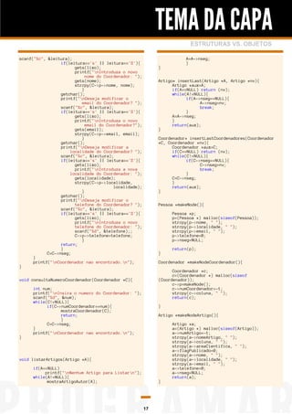 TEMA DA CAPA
ESTRUTURAS VS. OBJETOS
scanf("%c", &leitura);
if(leitura=='s' || leitura=='S'){
gets(lixo);
printf("nIntroduza o novo
nome do Coordenador: ");
gets(nome);
strcpy(C->p->nome, nome);
}
getchar();
printf("nDeseja modificar o
email do Coordenador? ");
scanf("%c", &leitura);
if(leitura=='s' || leitura=='S'){
gets(lixo);
printf("nIntroduza o novo
email do Coordenador?");
gets(email);
strcpy(C->p->email, email);
}
getchar();
printf("nDeseja modificar a
localidade do Coordenador? ");
scanf("%c", &leitura);
if(leitura=='s' || leitura=='S'){
gets(lixo);
printf("nIntroduza a nova
localidade do Coordenador: ");
gets(localidade);
strcpy(C->p->localidade,
localidade);
}
getchar();
printf("nDeseja modificar o
telefone do Coordenador? ");
scanf("%c", &leitura);
if(leitura=='s' || leitura=='S'){
gets(lixo);
printf("nIntroduza o novo
telefone do Coordenador: ");
scanf("%d", &telefone);;
C->p->telefone=telefone;
}
return;
}
C=C->nseg;
}
printf("nCoordenador nao encontrado.n");
}

}
Artigo* insertLast(Artigo *A, Artigo *nv){
Artigo *aux=A;
if(A==NULL) return (nv);
while(A!=NULL){
if(A->nseg==NULL){
A->nseg=nv;
break;
}
A=A->nseg;
}
return(aux);
}
Coordenador* insertLastCoordenadores(Coordenador
*C, Coordenador *nv){
Coordenador *aux=C;
if(C==NULL) return (nv);
while(C!=NULL){
if(C->nseg==NULL){
C->nseg=nv;
break;
}
C=C->nseg;
}
return(aux);
}
Pessoa *makeNode(){
Pessoa *p;
p=(Pessoa *) malloc(sizeof(Pessoa));
strcpy(p->nome, " ");
strcpy(p->localidade, " ");
strcpy(p->email, " ");
p->telefone=0;
p->nseg=NULL;
}

return(p);
Coordenador *makeNodeCoordenador(){
Coordenador *c;
c=(Coordenador *) malloc(sizeof
(Coordenador));
c->p=makeNode();
c->numCoordenador=-1;
strcpy(c->coluna, " ");
return(c);

void consultaNumeroCoordenador(Coordenador *C){

}

A=A->nseg;
}

int num;
printf("nInsira o numero do Coordenador: ");
scanf("%d", &num);
while(C!=NULL){
if(C->numCoordenador==num){
mostraCoordenador(C);
return;
}
C=C->nseg;
}
printf("nCoordenador nao encontrado.n");

}
Artigo *makeNodeArtigo(){
Artigo *a;
a=(Artigo *) malloc(sizeof(Artigo));
a->numArtigo=-1;
strcpy(a->nomeArtigo, " ");
strcpy(a->coluna, " ");
strcpy(a->areaCientifica, " ");
a->flagPublicado=0;
strcpy(a->nome, " ");
strcpy(a->localidade, " ");
strcpy(a->email, " ");
a->telefone=0;
a->nseg=NULL;
return(a);

void listarArtigos(Artigo *A){
if(A==NULL)
printf("nNenhum Artigo para Listarn");
while(A!=NULL){
mostraArtigoAutor(A);

}

17

 