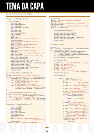 TEMA DA CAPA
ESTRUTURAS VS. OBJETOS
gets(nome);
printf("nInsira o email do Coordenador: ");
gets(email);
printf("nInsira a localidade do Coordenador: ");
gets(localidade);
printf("nInsira o telefone do Coordenador: ");
scanf("%d", &telefone);

Artigo *insereArtigoAutor(){
char lixo[50];
int numArtigo;
char nomeArtigo[50];
char coluna[50];
char areaCientifica[50];
int i;
char nome[50];
char email[50];
char localidade[50];
int telefone;
Artigo *novo;
gets(lixo);
printf("nInsira o nome do Artigo: ");
gets(nomeArtigo);
printf("nInsira o nome da Coluna: ");
gets(coluna);
printf("nInsira a area cientifica: ");
gets(areaCientifica);
printf("nInsira o nome do Autor: ");
gets(nome);
printf("nInsira o email do Autor: ");
gets(email);
printf("nInsira a localidade do Autor: ");
gets(localidade);
printf("nInsira o telefone do Autor: ");
scanf("%d", &telefone);
novo=makeNodeArtigo();
strcpy(novo->nomeArtigo, nomeArtigo);
strcpy(novo->coluna, coluna);
strcpy(novo->areaCientifica, areaCientifica);
strcpy(novo->nome, nome);
strcpy(novo->email, email);
strcpy(novo->localidade, localidade);
novo->telefone=telefone;
return(novo);

novo=makeNodeCoordenador();

}

strcpy(novo->coluna, coluna);
strcpy(novo->p->nome, nome);
strcpy(novo->p->email, email);
strcpy(novo->p->localidade, localidade);
novo->p->telefone=telefone;
return(novo);
//programa principal
int main(){
int i, opcao=-1, opcaoregisto=-1, opcaofuncionamento=-1, op=-1, opretira=-1;
Coordenador *C=NULL, *novoCoordenador=NULL;
int numeroArtigos=0, nartigo, nEdicao,
numPublicados=0, numeroCoordenadores=0;
int artigosDisponiveis=0;
Artigo *A=NULL, *novoArtigo=NULL;
while(opcao!=0){
printf("nn--- Revista PROGRAMAR --- n");
printf("n1- Registos");
printf("n2- Fazer Edicao");
printf("n3- Ver Edicao");
printf("n0- sair");
printf("nnEscolha a opcao:
(0 para terminar)");
scanf("%d",&opcao);

}
void mostraArtigoAutor(Artigo *a)
{
printf("nNumero Artigo: %d Nome Artigo: %s
Coluna: %s Area Cientifica: %s
", a->numArtigo,
a->nomeArtigo, a->coluna, a->areaCientifica);
if(a->flagPublicado==0)
printf("Estado: Nao Publicado");
if(a->flagPublicado==1)
printf("Estado: Publicado");
printf("nNome Autor: %s
Localidade: %s
Email:%s
Telefone: %dn", a->nome,
a->localidade, a->email, a->telefone );
}

switch(opcao){
case 1: //Registos
printf("n REGISTOSn");
do{
printf("n-------- MENU REGISTOS
---------n");
printf("n1 - Registar Artigo e
Autor");
printf("n2 - Registar
Coordenador");
printf("nEscolha uma opcao (0
para voltar ao menu anterior)n");
scanf("%d", &opcaoregisto);
switch(opcaoregisto){

void mostraCoordenador(Coordenador *c){
printf("nNumero Coordenador: %d Coluna: %s ",
c->numCoordenador, c->coluna);
printf("nNome Autor: %s
Localidade: %s
Email:%s
Telefone: %dn", c->p->nome,
c->p->localidade, c->p->email, c->p->telefone );
}

case 1: //artigo-autor

Coordenador *insereCoordenador(){
char lixo[50];
char coluna[50];
char nome[50];
char email[50];
char localidade[50];
int telefone;
Coordenador *novo;
gets(lixo);
printf("nInsira o nome da Coluna do
Coordenador: ");
gets(coluna);
printf("nInsira o nome do Coordenador: ");

{

18

do{
printf("----- MENU REGISTOS
ARTIGOS E AUTORES ------");
printf("n1 - Inserir artigo e
autor");
printf("n2 - Listar artigos/
autores");
printf("n3 - Consultar dados
artigo/autor (por numero)");
printf("n4 - Modificar dados
artigo/autor (por numero)");
printf("nEscolha uma opcao (0
para voltar ao menu anterior)");
scanf("%d", &op);
switch(op)

 
