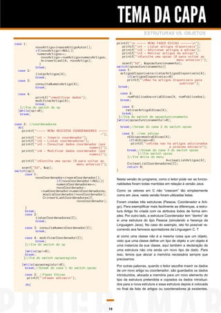 TEMA DA CAPA
ESTRUTURAS VS. OBJETOS
case 1:

case 2:
case 3:

printf("n ----- MENU FAZER EDICAO ------n");
printf("n1 - Listar artigos disponiveis");
printf("n2 - Adicionar artigos a edicao");
printf("n3 - Retirar artigos da edicao");
printf("nEscolha uma opcao (0 para voltar ao
menu anterior)");
scanf("%d", &opcaofuncionamento);
switch(opcaofuncionamento){
case 1:
artigosDisponiveis=listarArtigosDisponiveis(A);
if(artigosDisponiveis==0)
printf("nNao ha artigos disponiveis para
publicar");
break;

novoArtigo=insereArtigoAutor();
if(novoArtigo!=NULL){
numeroArtigos++;
novoArtigo->numArtigo=numeroArtigos;
A=insertLast(A, novoArtigo);
}
break;
listarArtigos(A);
break;
consultaNumeroArtigo(A);
break;

case 2:
numPublicados=criaEdicao(A, numPublicados);
break;

case 4:
printf("nmodificar dados");
modificarArtigo(A);
break;
}//fim do switch do op
}while(op!=0);
break;

case 3:
retirarArtigoEdicao(A);
break;
}//fim do switch de opcaofuncionamento
}while(opcaofuncionamento!=0);

case 2: //coordenadores
do{
printf("----- MENU REGISTOS COORDENADORES -----");
printf("n1 - Inserir coordenador");
printf("n2 - Listar coordenadores");
printf("n3 - Consultar dados coordenador (por
numero)");
printf("n4 - Modificar dados coordenador (por
numero)");

break;//break do case 2 do switch opcao

printf("nEscolha uma opcao (0 para voltar ao
menu anterior)");
scanf("%d", &op);
switch(op){
case 1:
novoCoordenador=insereCoordenador();
if(novoCoordenador!=NULL){
numeroCoordenadores++;
novoCoordenador>numCoordenador=numeroCoordenadores;
mostraCoordenador(novoCoordenador);
C=insertLastCoordenadores(C,
novoCoordenador);

}

case 3: //ver edicao
nEdicao=mostraEdicao(A);
if(nEdicao==0)
printf("nAinda nao ha artigos adicionados
a proxima edicaon");
break;//break do case 3 do switch opcao
}//fim switch opcao
}//fim while do menu
A=clearListArtigos(A);
C=clearListCoordenadores(C);
return 0;

Nesta versão do programa, como o leitor pode ver as funcionalidades foram todas mantidas em relação à versão Java.
Como os vetores em C não “crescem” tão simplesmente
como em Java, nesta versão foram utilizadas listas.
Foram criadas três estruturas (Pessoa, Coordenador e Artigo). Para exemplificar mais facilmente as diferenças, a estrutura Artigo foi criada com os atributos todos de forma simples. Por outro lado, a estrutura Coordenador tem “dentro” de
si uma estrutura do tipo Pessoa (simulando a herança da
Linguagem Java). No caso do exemplo, isto foi possível recorrendo aos famosos apontadores da Linguagem C. T

}
break;
case 2:
listarCoordenadores(C);
break;
case 3: consultaNumeroCoordenador(C);
break;

al como uma classe não é a mesma coisa que um objeto,
visto que uma classe define um tipo de objeto e um objeto é
uma instancia da sua classe, aqui também a declaração de
uma estrutura não cria ainda um novo tipo de dado. Para
isso, temos que alocar a memória necessária sempre que
precisamos.

case 4: modificarCoordenador(C);
break;
}//fim do switch do op
}while(op!=0);
break;
}//fim do switch opcaoregisto
}while(opcaoregisto!=0);
break;//break do case 1 do switch opcao

Por outras palavras, quando o leitor escolhe inserir os dados
de um novo artigo ou coordenador, são guardados os dados
introduzidos, alocada a memória para um novo elemento do
tipo da estrutura pretendida e copiados os dados introduzidos para a nova estrutura e essa estrutura depois é colocada
no final da lista de artigos ou coordenadores já existentes.

case 2: //Fazer Edicao
printf("nFazer edicaon");
do{

19

 