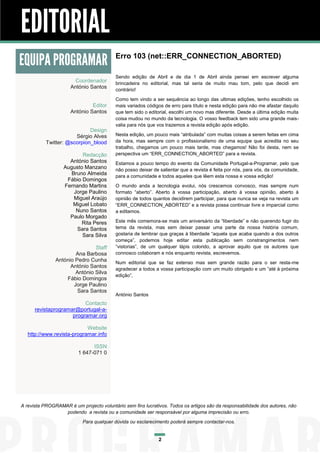 EDITORIAL
EQUIPA PROGRAMAR
Coordenador
António Santos
Editor
António Santos
Design
Sérgio Alves
Twitter: @scorpion_blood
Redacção
António Santos
Augusto Manzano
Bruno Almeida
Fábio Domingos
Fernando Martins
Jorge Paulino
Miguel Araújo
Miguel Lobato
Nuno Santos
Paulo Morgado
Rita Peres
Sara Santos
Sara Silva
Staff
Ana Barbosa
António Pedro Cunha
António Santos
António Silva
Fábio Domingos
Jorge Paulino
Sara Santos

Erro 103 (net::ERR_CONNECTION_ABORTED)
Sendo edição de Abril e de dia 1 de Abril ainda pensei em escrever alguma
brincadeira no editorial, mas tal seria de muito mau tom, pelo que decidi em
contrário!
Como tem vindo a ser sequência ao longo das ultimas edições, tenho escolhido os
mais variados códigos de erro para título e nesta edição para não me afastar daquilo
que tem sido o editorial, escolhi um novo mas diferente. Desde a última edição muita
coisa mudou no mundo da tecnologia. O vosso feedback tem sido uma grande maisvalia para nós que vos trazemos a revista edição após edição.
Nesta edição, um pouco mais “atribulada” com muitas coisas a serem feitas em cima
da hora, mas sempre com o profissionalismo de uma equipe que acredita no seu
trabalho, chegamos um pouco mais tarde, mas chegamos! Não foi desta, nem se
perspectiva um “ERR_CONNECTION_ABORTED” para a revista.
Estamos a pouco tempo do evento da Comunidade Portugal-a-Programar, pelo que
não posso deixar de salientar que a revista é feita por nós, para vós, da comunidade,
para a comunidade e todos aqueles que lêem esta nossa e vossa edição!
O mundo anda a tecnologia evolui, nós crescemos convosco, mas sempre num
formato “aberto”. Aberto à vossa participação, aberto à vossa opinião, aberto à
opinião de todos quantos decidirem participar, para que nunca se veja na revista um
“ERR_CONNECTION_ABORTED” e a revista possa continuar livre e imparcial como
a editamos.
Este mês comemora-se mais um aniversário da “liberdade” e não querendo fugir do
tema da revista, mas sem deixar passar uma parte da nossa história comum,
gostaria de lembrar que graças à liberdade “aquela que acaba quando a dos outros
começa”, podemos hoje editar esta publicação sem constrangimentos nem
“vistorias”, de um qualquer lápis colorido, a aprovar aquilo que os autores que
connosco colaboram e nós enquanto revista, escrevemos.
Num editorial que se faz extenso mas sem grande razão para o ser resta-me
agradecer a todos a vossa participação com um muito obrigado e um ”até à próxima
edição”,

António Santos

Contacto
revistaprogramar@portugal-aprogramar.org
Website
http://www.revista-programar.info
ISSN
1 647-071 0

A revista PROGRAMAR é um projecto voluntário sem fins lucrativos. Todos os artigos são da responsabilidade dos autores, não
podendo a revista ou a comunidade ser responsável por alguma imprecisão ou erro.
Para qualquer dúvida ou esclarecimento poderá sempre contactar-nos.

2

 