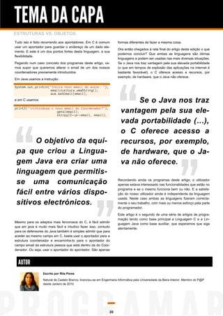TEMA DA CAPA
ESTRUTURAS VS. OBJETOS
Tudo isto é feito recorrendo aos apontadores. Em C é comum
usar um apontador para guardar o endereço de um dado elemento. E este é um dos pontos fortes desta linguagem, a sua
flexibilidade.
Pegando num caso concreto dos programas deste artigo, vamos supor que queremos alterar o email de um dos nossos
coordenadores previamente introduzidos:
Em Java usamos a instrução:

formas diferentes de fazer a mesma coisa.
Ora então chegados à reta final do artigo desta edição o que
podemos concluir? Que ambas as linguagens são ótimas
linguagens e podem ser usadas nas mais diversas situações.
Se o Java nos traz vantagem pela sua elevada portabilidade
(o que em tempos de explosão das aplicações na internet é
bastante favorável), o C oferece acesso a recursos, por
exemplo, de hardware, que o Java não oferece.

System.out.println("Insira novo email do autor: ");
email=Leitura.umaString();
aux.setEmail(email);

Se o Java nos traz
vantagem pela sua elevada portabilidade (…),
o C oferece acesso a
recursos, por exemplo,
de hardware, que o Java não oferece.

e em C usamos:
printf("nIntroduza o novo email do Coordenador?");
gets(email);
strcpy(C->p->email, email);

O objetivo da equipa que criou a Linguagem Java era criar uma
linguagem que permitisse uma comunicação
fácil entre vários dispositivos electrónicos.

Recordando ainda os programas deste artigo, o utilizador
apenas estava interessado nas funcionalidades que estão no
programa e se o mesmo funciona bem ou não. E a satisfação do nosso utilizador ainda é independente da linguagem
usada. Neste caso ambas as linguagens fizeram correctamente o seu trabalho, com mais ou menos esforço pela parte
do programador.

Mesmo para os adeptos mais fervorosos do C, é fácil admitir
que em java é muito mais fácil e intuitivo fazer isso, contudo
para os defensores do Java também é simples admitir que para
aceder ao mesmo campo em C, basta usar o apontador para a
estrutura coordenador e encaminha-lo para o apontador do
campo email da estrutura pessoa que está dentro da do Coordenador. Ou seja, usar o apontador do apontador. São apenas

Este artigo é o segundo de uma série de artigos de programação tendo como base principal a Linguagem C e a Linguagem Java como base auxiliar, que esperamos que siga
atentamente.

AUTOR
Escrito por Rita Peres
Natural de Castelo Branco, licenciou-se em Engenharia Informática pela Universidade da Beira Interior. Membro do P@P
desde Janeiro de 2010.

20

 