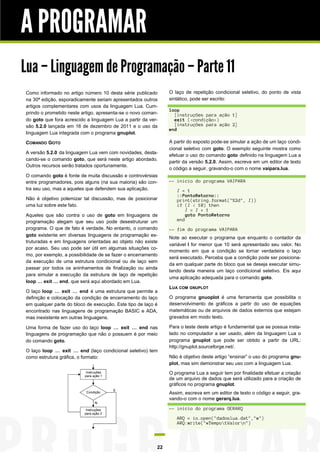 A PROGRAMAR
Lua – Linguagem de Programação – Parte 11
Como informado no artigo número 10 desta série publicado
na 30ª edição, esporadicamente seriam apresentados outros
artigos complementares com usos da linguagem Lua. Cumprindo o prometido neste artigo, apresenta-se o novo comando goto que fora acrescido a linguagem Lua a partir da versão 5.2.0 lançada em 16 de dezembro de 2011 e o uso da
linguagem Lua integrada com o programa gnuplot.
COMANDO GOTO
A versão 5.2.0 da linguagem Lua vem com novidades, destacando-se o comando goto, que será neste artigo abordado.
Outros recursos serão tratados oportunamente.
O comando goto é fonte de muita discussão e controvérsias
entre programadores, pois alguns (na sua maioria) são contra seu uso, mas a aqueles que defendem sua aplicação.
Não é objetivo polemizar tal discussão, mas de posicionar
uma luz sobre este fato.
Aqueles que são contra o uso de goto em linguagens de
programação alegam que seu uso pode desestruturar um
programa. O que de fato é verdade. No entanto, o comando
goto existente em diversas linguagens de programação estruturadas e em linguagens orientadas ao objeto não existe
por acaso. Seu uso pode ser útil em algumas situações como, por exemplo, a possibilidade de se fazer o encerramento
da execução de uma estrutura condicional ou de laço sem
passar por todos os aninhamentos de finalização ou ainda
para simular a execução da estrutura de laço de repetição
loop … exit … end, que será aqui abordado em Lua.
O laço loop … exit … end é uma estrutura que permite a
definição e colocação da condição de encerramento do laço
em qualquer parte do bloco de execução. Este tipo de laço é
encontrado nas linguagens de programação BASIC e ADA,
mas inexistente em outras linguagens.
Uma forma de fazer uso do laço loop … exit … end nas
linguagens de programação que não o possuem é por meio
do comando goto.
O laço loop … exit … end (laço condicional seletivo) tem
como estrutura gráfica, o formato:

O laço de repetição condicional seletivo, do ponto de vista
sintático, pode ser escrito:
loop
[instruções para ação 1]
exit (<condição>)
[instruções para ação 2]
end
A partir do exposto pode-se simular a ação de um laço condicional seletivo com goto. O exemplo seguinte mostra como
efetuar o uso do comando goto definido na linguagem Lua a
partir da versão 5.2.0. Assim, escreva em um editor de texto
o código a seguir, gravando-o com o nome vaipara.lua.
-- inicio do programa VAIPARA
I = 1
::PontoRetorno::
print(string.format("%2d", I))
if (I < 10) then
I = I + 1
goto PontoRetorno
end
-- fim do programa VAIPARA
Note ao executar o programa que enquanto o contador da
variável I for menor que 10 será apresentado seu valor. No
momento em que a condição se tornar verdadeira o laço
será executado. Perceba que a condição pode ser posicionada em qualquer parte do bloco que se deseja executar simulando desta maneira um laço condicional seletivo. Eis aqui
uma aplicação adequada para o comando goto.
LUA COM GNUPLOT
O programa gnuoplot é uma ferramenta que possibilita o
desenvolvimento de gráficos a partir do uso de equações
matemáticas ou de arquivos de dados externos que estejam
gravados em modo texto.
Para o teste deste artigo é fundamental que se possua instalado no computador a ser usado, além da linguagem Lua o
programa gnuplot que pode ser obtido a partir da URL:
http://gnuplot.sourceforge.net/.
Não é objetivo deste artigo “ensinar” o uso do programa gnuplot, mas sim demonstrar seu uso com a linguagem Lua.
O programa Lua a seguir tem por finalidade efetuar a criação
de um arquivo de dados que será utilizado para a criação de
gráficos no programa gnuplot.
Assim, escreva em um editor de texto o código a seguir, gravando-o com o nome gerarq.lua.
-- inicio do programa GERARQ
ARQ = io.open("dadoslua.dat","w")
ARQ:write("#TempotValorn")

22

 