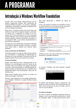 A PROGRAMAR
Introdução à Windows Workflow Foundation
Será então apresentado o
Workflows.

Quando o .NET 3.0 foi lançado, a Microsoft lançou uma Application Programming Interface (API) denominada por
“Windows Workflow Foundation”, que permitia a modelação,
configuração, monitorização e execução de Workflows através de um Designer Incorporado.

ambiente de criação de

Como o que queremos é escrever uma mensagem na consola, devemos escolher uma instrução de escrita, neste caso a
“WriteLine” que se encontra na secção “Primitives”:

Nessa altura, o ambiente fornecido pelo Visual Studio para
trabalhar com esta API era bastante complexo e rudimentar,
no entanto com o lançamento da versão 4.0 do Framework .NET e mais recentemente a 4.5, foram introduzidas
diversas melhorias, como o facto de este ter sido totalmente
reescrito utilizando a Windows Presentation Foundation e a
sua linguagem XAML, o que melhorou significativamente a
experiência do programador.
Este artigo tem como objetivo fazer uma pequena introdução
ao potencial da Windows Workflow Framework, mostrando
como poderá utilizar o Designer para desenhar alguns
Workflows.
O que se pode fazer com Workflows?
A principal vantagem que pode ser obtida através da utilização de Workflows é a simplificação da implementação de
processos nas nossas aplicações, fornecendo para isso um
Designer bastante intuitivo para o desenho dos mesmos.

Arrastamo-lo para a área “Drop activity here” do Designer e
escrevemos a mensagem Olá Mundo!

O Primeiro Workflow
Existem várias diferenças entre o desenvolvimento de um
Workflow e o de uma aplicação normal .NET, sendo um dos
principais o facto de ser utilizada uma linguagem declarativa
no primeiro. Outra das diferenças é o ambiente baseado em
gráficos utilizados no desenvolvimento de um Workflow. Para
compreender melhor o seu funcionamento, vamos criar um
Workflow inicial.

Ao executar o Workflow, será então mostrada a seguinte
mensagem:

Neste primeiro Workflow vamos escrever na consola a já
tradicional mensagem “Olá Mundo!”.
Para isso, vamos então criar um novo projeto, selecionandoo nos Templates “Workflow” e no projeto “Workflow Console
Application”.
No entanto, esta mensagem “aparece e desaparece”, não
permitindo a leitura da mesma. Para resolvermos este problema, temos de adicionar um pouco de código, como iremos ver no ponto seguinte.

Por detrás do Designer
Por forma a suportar as Workflows elaboradas através do
Designer, como a que desenhámos anteriormente, é utilizada a linguagem “XAML”. O código gerado pode ser visto no

24

 