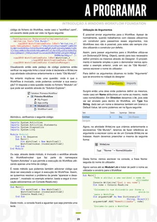 A PROGRAMAR
INTRODUÇÃO À WINDOWS WORKFLOW FOUNDATION
código do ficheiro do Workflow, neste caso o “workflow1.xaml”,
um excerto deste pode ser visto na figura seguinte:
</TextExpression.ReferencesForImplementation>
<WriteLine Text="Olá Mundo!"
sap2010:WorkflowViewState.IdRef="WriteLine_1"
sads:DebugSymbol.Symbol="d3xjOlx1c2Vyc1xmw6FiaW9cZG
9jdW1lbnRzXHZpc3VhbCBzdHVkaW8gMjAxMlxQcm9qZWN0c1xXb
3JrZmxvd0NvbnNvbGVBcHBsaWNhdGlvbjNcV29ya2Zsb3dDb25z
b2xlQXBwbGljYXRpb24zXFdvcmtmbG93MS54YW1sAhwDHIMBAgE
BHBMcHwIBAg==" />
<sap2010:WorkflowViewState.IdRef>Workflow1_1
</sap2010:WorkflowViewState.IdRef>
<sap2010:WorkflowViewState.ViewStateManager>
Visualizando então este pedaço de código podemos então
verificar na segunda linha o local onde é declarada a WriteLine
cuja atividade colocámos anteriormente e o texto “Olá Mundo!”.
No entanto impõe-se mais uma questão: onde é que o
WorkFlow é invocado, onde podemos controlar a sua execução? A resposta a esta questão reside no ficheiro “Module1.vb”
que pode ser acedido através do “Solution Explorer”:

Utilização de Argumentos
É possível enviar argumentos para o Workflow. Apesar de
normalmente, quando trabalhamos com classes utilizarmos
um construtor para passarmos esses argumentos, nos
Workflows isso não é possível, pois estes são sempre criados utilizando o construtor por defeito.
Assim, para passar argumentos para o Workflow utiliza-se
um Dictionary(Of String, Object), sendo para isso necessário
definir primeiro os mesmos através do Designer. O procedimento é bastante simples e para o demonstrar iremos aproveitar o exemplo anterior, onde em vez de “Olá Mundo!”,
vamos escrever o nome do utilizador:
Para definir os argumentos clicamos no botão “Arguments”
que se encontra no rodapé do designer:

Surgirá então uma área onde podemos definir os mesmos,
neste caso em Name atribuímos um nome ao mesmo, neste
caso nomeUtilizador. Em Direction deixamos o In, pois este
vai ser enviado para dentro do Workflow, em Type fica
String, dado ser um nome e deixamos também em branco o
Default Value, tal como podemos ver na figura seguinte:

Abrindo-o, verificamos o seguinte código:
Imports
Imports
Imports
Imports

System.Activities
System.Activities.Statements
System.Diagnostics
System.Linq

Agora, na atividade WriteLine que criámos anteriormente e
escrevemos “Olá Mundo!”, teremos de fazer referência ao
argumento a escrever como se de um Console.WriteLine se
tratasse. Assim devemos preencher a mesma da seguinte
forma:

Module Module1
Dim s As Sequence
Sub Main()
Dim workflow1 = New Workflow1()
WorkflowInvoker.Invoke(workflow1)
End Sub
End Module
Ou seja, através deste módulo, é invocado o workflow através
do WorkflowInvoker que faz parte do namespace
“System.Activities” e que permite a execução do Workflow utilizando apenas uma linha de código.
É neste método que podemos também adicionar código que
deve ser executado a seguir à execução do WorkFlow. Assim,
se quisermos resolver o problema da janela “aparecer e desaparecer ”, mostrado no exemplo anterior, basta a seguir à invocação adicionarmos um Console.ReadLine():
Sub Main()
Dim workflow1 = New Workflow1()
WorkflowInvoker.Invoke(workflow1)
Console.ReadLine()
End Sub
Deste modo, a consola ficará a aguardar que seja premida uma
tecla.

25

Desta forma, iremos escrever na consola, a frase Nome:
seguida do nome do utilizador.
Agora vamos até ao Module1.vb e tratar de pedir o nome ao
utilizador e enviá-lo para o Workflow:
Sub Main()
'Pede e atribui a uma variável o nome do
utilizador
Console.WriteLine("Qual o seu nome")
Dim nome = Console.ReadLine
'Colocamo-lo num dicionário por forma a
enviá-lo
'para o Workflow
Dim argumentoWF As New Dictionary(Of
String, Object)()
argumentoWF.Add("NomeUtilizador", nome)
'Enviamo-lo para o Workflow

 