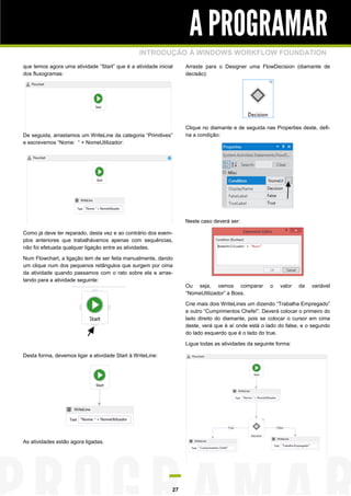 A PROGRAMAR
INTRODUÇÃO À WINDOWS WORKFLOW FOUNDATION
que temos agora uma atividade “Start” que é a atividade inicial
dos fluxogramas:

De seguida, arrastamos um WriteLine da categoria “Primitives”
e escrevemos “Nome: “ + NomeUtilizador:

Arraste para o Designer uma FlowDecision (diamante de
decisão):

Clique no diamante e de seguida nas Properties deste, defina a condição:

Neste caso deverá ser:
Como já deve ter reparado, desta vez e ao contrário dos exemplos anteriores que trabalhávamos apenas com sequências,
não foi efetuada qualquer ligação entre as atividades.
Num Flowchart, a ligação tem de ser feita manualmente, dando
um clique num dos pequenos retângulos que surgem por cima
da atividade quando passamos com o rato sobre ela e arrastando para a atividade seguinte:

Ou seja, vamos comparar
“NomeUtilizador” a Boss.

o

valor

da

variável

Crie mais dois WriteLines um dizendo “Trabalha Empregado”
e outro “Cumprimentos Chefe!”. Deverá colocar o primeiro do
lado direito do diamante, pois se colocar o cursor em cima
deste, verá que é aí onde está o lado do false, e o segundo
do lado esquerdo que é o lado do true.
Ligue todas as atividades da seguinte forma:
Desta forma, devemos ligar a atividade Start à WriteLine:

As atividades estão agora ligadas.

27

 