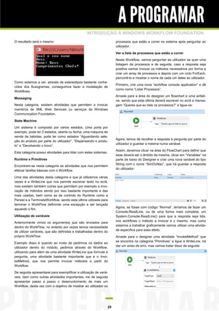 A PROGRAMAR
INTRODUÇÃO À WINDOWS WORKFLOW FOUNDATION
O resultado será o mesmo:

processos que estão a correr no sistema após perguntar ao
utilizador.
Ver a lista de processos que estão a correr
Neste Workflow, vamos perguntar ao utilizador se quer uma
listagem de processos e de seguida, caso a resposta seja
positiva vamos invocar os métodos necessários por forma a
criar um array de processos e depois com um ciclo ForEach,
percorrê-lo e mostrar o nome de cada um deles ao utilizador.

Como estamos a ver, através de estereótipos bastante conhecidos dos fluxogramas, conseguimos fazer a modelação de
Workflows.
Messaging
Nesta categoria, existem atividades que permitem a invocar
membros de XML Web Services ou serviços da Windows
Communication Foundation.

Primeiro, crie uma nova “workflow console application” e dê
como nome “Listar Processos”.
Arraste para a área do designer um flowchart e uma writeline, sendo que esta última deverá escrever no ecrã a mensagem “Queres que eu liste os processos?” e ligue-os:

State Machine
Um sistema é composto por vários estados. Uma porta por
exemplo, pode ter 2 estados, aberta ou fecha; uma máquina de
venda de bebidas, pode ter como estados “Aguardando seleção do produto por parte do utilizador”, “Dispensando o produto” e “Devolvendo o troco”.
Esta categoria possui atividades para lidar com estes sistemas.
Runtime e Primitives
Encontram-se nesta categoria as atividades que nos permitem
efetuar tarefas básicas com o Workflow.
Uma das atividades desta categoria e que já utilizámos várias
vezes é a WriteLine que nos permite escrever texto no ecrã,
mas existem também outras que permitem por exemplo a invocação de métodos sendo por isso bastante importante e das
mais usadas, bem como as de controlo do Runtime como a
Persist e a TerminateWorkflow, sendo esta última utilizada para
terminar o WorkFlow definindo uma excepção a ser lançada
aquando o fim.
Utilização de variáveis
Anteriormente vimos os argumentos que são enviados para
dentro do WorkFlow, no entanto por vezes temos necessidade
de utilizar variáveis, que são definidas e trabalhadas dentro do
próprio WorkFlow.
Exemplo disso é quando ao invés de pedirmos os dados ao
utilizador dentro do módulo, pedimos através do Workflow,
utilizando para além de uma atividade WriteLine que formule a
pergunta, uma atividade bastante importante que é o InvokeMethod, que nos permite invocar métodos a partir do
Workflow.
De seguida apresentarei para exemplificar a utilização de variáveis, bem como outras atividades importantes, irei de seguida
apresentar passo a passo o desenvolvimento de mais um
Workflow, desta vez com o objetivo de mostrar ao utilizador os

29

Agora, temos de recolher a resposta à pergunta por parte do
utilizador e guardar a mesma numa variável.
Assim, devemos clicar na área do FlowChart para definir que
esse deverá ser o âmbito da mesma, clicar em “Variables” na
parte de baixo do Designer e criar uma nova variável do tipo
String com o nome “SimOuNao”, que irá guardar a resposta
do utilizador:

Agora, se fosse com código “Normal”, teríamos de fazer um
Console.ReadLine, ou de uma forma mais completa, um
System.Console.ReadLine() para que a resposta seja lida,
nos workflows o método a invocar é o mesmo, mas como
estamos a trabalhar graficamente vamos utilizar uma atividade especifica para esse efeito.
Arraste para o designer uma atividade “InvokeMethod” que
se encontra na categoria “Primitives” e ligue à WriteLine, irá
dar um aviso de erro, mas vamos tratar disso de seguida:

 