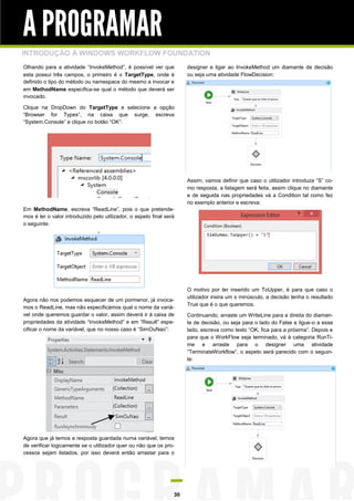 A PROGRAMAR
INTRODUÇÃO À WINDOWS WORKFLOW FOUNDATION
Olhando para a atividade “InvokeMethod”, é possível ver que
esta possui três campos, o primeiro é o TargetType, onde é
definido o tipo do método ou namespace do mesmo a invocar e
em MethodName especifica-se qual o método que deverá ser
invocado.

designer e ligar ao InvokeMethod um diamante de decisão
ou seja uma atividade FlowDecision:

Clique na DropDown do TargetType e selecione a opção
“Browser for Types”, na caixa que surge, escreva
“System.Console” e clique no botão “OK”:

Assim, vamos definir que caso o utilizador introduza “S” como resposta, a listagem será feita, assim clique no diamante
e de seguida nas propriedades vá a Condition tal como fez
no exemplo anterior e escreva:
Em MethodName, escreva “ReadLine”, pois o que pretendemos é ler o valor introduzido pelo utilizador, o aspeto final será
o seguinte:

Agora não nos podemos esquecer de um pormenor, já invocamos o ReadLine, mas não especificámos qual o nome da variável onde queremos guardar o valor, assim deverá ir à caixa de
propriedades da atividade “InvokeMethod” e em “Result” especificar o nome da variável, que no nosso caso é “SimOuNao”:

Agora que já temos a resposta guardada numa variável, temos
de verificar logicamente se o utilizador quer ou não que os processos sejam listados, por isso deverá então arrastar para o

30

O motivo por ter inserido um ToUpper, é para que caso o
utilizador insira um s minúsculo, a decisão tenha o resultado
True que é o que queremos.
Continuando, arraste um WriteLine para a direita do diamante de decisão, ou seja para o lado do False e ligue-o a esse
lado, escreva como texto “OK, fica para a próxima”. Depois e
para que o WorkFlow seja terminado, vá à categoria RunTime e arraste para o designer uma atividade
“TerminateWorkflow”, o aspeto será parecido com o seguinte:

 