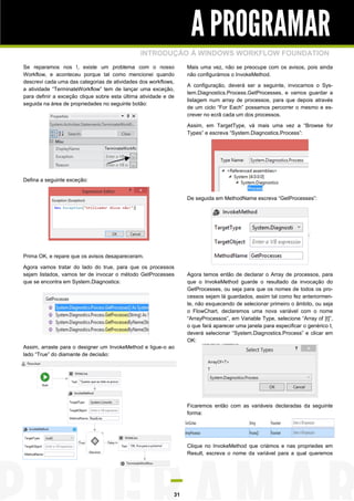 A PROGRAMAR
INTRODUÇÃO À WINDOWS WORKFLOW FOUNDATION
Se reparamos nos !, existe um problema com o nosso
Workflow, e aconteceu porque tal como mencionei quando
descrevi cada uma das categorias de atividades dos workflows,
a atividade “TerminateWorkflow” tem de lançar uma exceção,
para definir a exceção clique sobre esta última atividade e de
seguida na área de propriedades no seguinte botão:

Mais uma vez, não se preocupe com os avisos, pois ainda
não configurámos o InvokeMethod.
A configuração, deverá ser a seguinte, invocamos o System.Diagnostics.Process.GetProcesses, e vamos guardar a
listagem num array de processos, para que depois através
de um ciclo “For Each” possamos percorrer o mesmo e escrever no ecrã cada um dos processos.
Assim, em TargetType, vá mais uma vez a “Browse for
Types” e escreva “System.Diagnostics.Process”:

Defina a seguinte exceção:
De seguida em MethodName escreva “GetProcesses”:

Prima OK, e repare que os avisos desapareceram.
Agora vamos tratar do lado do true, para que os processos
sejam listados, vamos ter de invocar o método GetProcesses
que se encontra em System.Diagnostics:

Agora temos então de declarar o Array de processos, para
que o InvokeMethod guarde o resultado da invocação do
GetProcesses, ou seja para que os nomes de todos os processos sejam lá guardados, assim tal como fez anteriormente, não esquecendo de selecionar primeiro o âmbito, ou seja
o FlowChart, declaremos uma nova variável com o nome
“ArrayProcessos”, em Variable Type, selecione “Array of [t]”,
o que fará aparecer uma janela para especificar o genérico t,
deverá selecionar “System.Diagnostics.Process” e clicar em
OK:

Assim, arraste para o designer um InvokeMethod e ligue-o ao
lado “True” do diamante de decisão:

Ficaremos então com as variáveis declaradas da seguinte
forma:

Clique no InvokeMethod que criámos e nas propriedes em
Result, escreva o nome da variável para a qual queremos

31

 