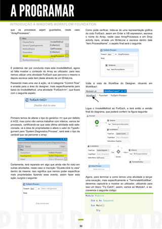 A PROGRAMAR
INTRODUÇÃO À WINDOWS WORKFLOW FOUNDATION
que os processos
“ArrayProcessos”:

sejam

guardados,

neste

caso

Como pode verificar, trata-se de uma representação gráfica
do ciclo ForEach, assim em Enter a VB expression, escreva
o nome do Array, neste caso ArrayProcessos e em Drop
activity here, arraste um WriteLine e escreva dentro dele
“item.ProcessName”, o aspeto final será o seguinte:

E podemos dar por concluído mais este InvokeMethod, agora
só falta mostrar o conteúdo do Array ao utilizador, para isso
iremos utilizar uma atividade ForEach que percorra o mesmo e
depois escreva cada item deste através de um WriteLine.
Passando mais uma vez à ação, vá à categoria “Control Flow”
e arraste para a área do designer, mais especificamente para
baixo do InvokeMethod, uma atividade “ForEach<t>”, que ficará
com o seguinte aspeto:

Volte à vista de Workflow do Designer, clicando em
Workflow1:

Ligue o InvokeMethod ao ForEach, e terá então a versão
final do diagrama, que poderá conferir na figura seguinte:
Primeiro temos de alterar o tipo do genérico <t> que por defeito
é Int32, mas como não vamos trabalhar com inteiros, vamos ter
processos, certificando-se que esta última atividade está selecionada, vá à área de propriedades e altere o valor do TypeArgument para “System.Diagnostics.Process”, será este o tipo da
variável que vai percorrer o array:

Certamente, terá reparado em algo que ainda não foi visto em
outras atividades, neste caso a inscrição “Double-click to view”
dentro da mesma, isso significa que iremos poder especificar
mais propriedades fazendo esse evento, assim fazer esta
ação, surgirá o seguinte:

Agora, para terminar e como temos uma atividade a lançar
uma exceção, mais especificamente a “TerminateWorkflow”,
devemos capturá-la e mostrar ao utilizador, utilizando para
isso um bloco “Try Catch”, assim, vamos ao Module1, e escrevemos o seguinte código:
Module Module1
Dim s As Sequence
Sub Main()
Try

32

 