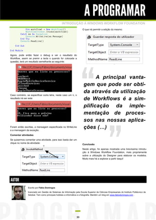 A PROGRAMAR
INTRODUÇÃO À WINDOWS WORKFLOW FOUNDATION
O que irá permitir a edição do mesmo:

Dim workflow1 = New Workflow1()
WorkflowInvoker.Invoke(workflow1)
Catch ex As Exception
Console.WriteLine(ex.Message)
End Try
Console.ReadLine()
End Sub
End Module
Agora, pode então fazer o debug e ver o resultado do
Workflow, assim se premir a tecla s quando for colocada a
questão, terá um resultado semelhante ao seguinte:

Caso contrário, se especificar outra letra, neste caso um n, o
resultado irá ser este:

Foram então escritas, a mensagem especificada no WriteLine
e a mensagem da exceção.

A principal vantagem que pode ser obtida através da utilização
de Workflows é a simplificação da implementação de processos nas nossas aplicações (…)

Comentar atividades
Se quisermos comentar uma atividade, para isso basta dar um
clique no nome da atividade:

Conclusão
Neste artigo, foi apenas mostrada uma brevíssima introdução à Windows Workflow Foundation, mais propriamente
sobre a utilização do Designer para elaborar os modelos.
Muito mais há a explorar a partir daqui!

AUTOR
Escrito por Fábio Domingos
licenciado em Gestão de Sistemas de Informação pela Escola Superior de Ciências Empresariais do Instituto Politécnico de
Setúbal. Tem como principais hobbies a informática e a fotografia. Mantém um blog em www.fabiodomingos.com .

33

 