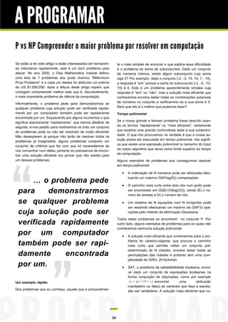 A PROGRAMAR
P vs NP Compreender o maior problema por resolver em computação
Se estão a ler este artigo e estão interessados em tornaremse milionários rapidamente, este é um bom problema para
atacar. No ano 2000, o Clay Mathematics Insitute definiu
uma lista de 7 problemas aos quais chamou “Millennium
Prize Problems” e a cada um destes foi atribuído um prémio
de US $1,000,000. Após a leitura deste artigo espero que
consigam compreender melhor este que é, discutivelmente,
o mais importante problema da ciência da computação.

te o mais simples de enunciar e que explica essa dificuldade
é o problema da soma de subconjuntos. Dado um conjunto
de números inteiros, existe algum subconjunto cuja soma
seja 0? Por exemplo, dado o conjunto {-2, -3, 15, 14, 7, -10},
a resposta é “sim” porque a soma do subconjunto {-2, -3, -10,
15} é 0. Este é um problema aparentemente simples cuja
resposta é “sim” ou “não”, mas a solução mais eficiente que
conhecemos envolve testar todas as combinações possíveis
de números no conjunto e verificarmos se a sua soma é 0.
Será que isto é o melhor que podemos fazer?

Informalmente, o problema pede para demonstrarmos se
qualquer problema cuja solução pode ser verificada rapidamente por um computador também pode ser rapidamente
encontrada por um. Esquecendo por alguns momentos o que
significa exactamente “rapidamente”, que iremos detalhar de
seguida, é-nos pedido para mostrarmos se todo um conjunto
de problemas pode ou não ser resolvido de modo eficiente!
Não desesperem já porque não terão de resolver todos os
problemas já imaginados: alguns problemas cumprem um
conjunto de critérios que faz com que só necessitemos de
nos concentrar num deles, portanto só precisamos de encontrar uma solução eficiente (ou provar que não existe) para
um desses problemas.

Tempo polinomial
Se o nosso grande e famoso problema fosse descrito usando os termos “rapidamente” ou “mais eficiente”, certamente
que existiria uma grande controvérsia dada a sua subjectividade. O que nós procuramos na verdade é que a nossa solução possa ser executada em tempo polinomial. Isto significa que existe uma expressão polinomial no tamanho do input
do nosso algoritmo que serve como limite superior ao tempo
de computação.
Alguns exemplos de problemas que conseguimos resolver
em tempo polinomial:




O caminho mais curto entre dois nós num grafo pode
ser encontrado em O(|E|+|V|log(|V|)), sendo |E| o número de arestas e |V| o número de nós.



… o problema pede
para
demonstrarmos
se qualquer problema
cuja solução pode ser
verificada rapidamente
por um computador
também pode ser rapidamente
encontrada
por um.

A ordenação de N números pode ser efectuada efectuando um máximo O(N*log(N)) comparações.

Um sistema de N equações com N incógnitas pode
ser resolvido efectuando um máximo de O(N^3) operações pelo método de eliminação Gaussiana.

Todos estes problemas se encontram no conjunto P. Por
outro lado, alguns exemplos de problemas para os quais não
conhecemos nenhuma solução polinomial:





Um exemplo rápido
Dos problemas que eu conheço, aquele que é provavelmen-

34

A solução mais eficiente que conhecemos para o problema do caixeiro-viajante, que procura o caminho
mais curto que permita visitar um conjunto prédeterminado de N cidades, envolve testar todas as
permutações das cidades e portanto tem uma complexidade de O(N!). (N factorial)
SAT, o problema de satisfatibilidade booleana, envolve dado um conjunto de expressões booleanas na
forma conjunção de disjunções, como por exemplo
encontrar
uma
atribuição
(verdadeiro ou falso) às variáveis que faça a expressão ser verdadeira. A solução mais eficiente que co-

 
