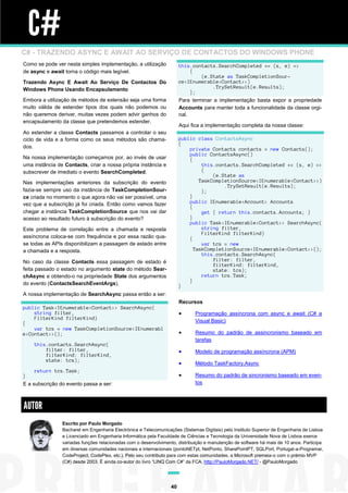 C#
C# - TRAZENDO ASYNC E AWAIT AO SERVIÇO DE CONTACTOS DO WINDOWS PHONE
Como se pode ver nesta simples implementação, a utilização
de async e await torna o código mais legível.

this.contacts.SearchCompleted += (s, e) =>
{
(e.State as TaskCompletionSource<IEnumerable<Contact>>)
.TrySetResult(e.Results);
};

Trazendo Async E Await Ao Serviço De Contactos Do
Windows Phone Usando Encapsulamento
Embora a utilização de métodos de extensão seja uma forma
muito válida de estender tipos dos quais não podemos ou
não queremos derivar, muitas vezes podem advir ganhos do
encapsulamento da classe que pretendemos estender.

Para terminar a implementação basta expor a propriedade
Accounts para manter toda a funcionalidade da classe orginal.
Aqui fica a implementação completa da nossa classe:

Ao estender a classe Contacts passamos a controlar o seu
ciclo de vida e a forma como os seus métodos são chamados.

public class ContactsAsync
{
private Contacts contacts = new Contacts();
public ContactsAsync()
{
this.contacts.SearchCompleted += (s, e) =>
{
(e.State as
TaskCompletionSource<IEnumerable<Contact>>)
.TrySetResult(e.Results);
};
}
public IEnumerable<Account> Accounts
{
get { return this.contacts.Accounts; }
}
public Task<IEnumerable<Contact>> SearchAsync(
string filter,
FilterKind filterKind)
{
var tcs = new
TaskCompletionSource<IEnumerable<Contact>>();
this.contacts.SearchAsync(
filter: filter,
filterKind: filterKind,
state: tcs);
return tcs.Task;
}
}

Na nossa implementação começamos por, ao invés de usar
uma instância de Contacts, criar a nossa própria instância e
subscrever de imediato o evento SearchCompleted.
Nas implementações anteriores da subscrição do evento
fazia-se sempre uso da instância de TaskCompletionSource criada no momento o que agora não vai ser possível, uma
vez que a subscrição já foi criada. Então como vamos fazer
chegar a instância TaskCompletionSource que nos vai dar
acesso ao resultado futuro à subscrição do evento?
Este problema de correlação entre a chamada e resposta
assíncrona coloca-se com frequência e por essa razão quase todas as APIs disponibilizam a passagem de estado entre
a chamada e a resposta.
No caso da classe Contacts essa passagem de estado é
feita passado o estado no argumento state do método SearchAsync e obtendo-o na propriedade State dos argumentos
do evento (ContactsSearchEventArgs).
A nossa implementação de SearchAsync passa então a ser:

Recursos
public Task<IEnumerable<Contact>> SearchAsync(
string filter,
FilterKind filterKind)
{
var tcs = new TaskCompletionSource<IEnumerabl
e<Contact>>();




Modelo de programação assíncrona (APM)



Método TaskFactory.Async



return tcs.Task;
}
E a subscrição do evento passa a ser:

Resumo do padrão de assincronismo baseado em
tarefas



this.contacts.SearchAsync(
filter: filter,
filterKind: filterKind,
state: tcs);

Programação assíncrona com async e await (C# e
Visual Basic)

Resumo do padrão de sincronismo baseado em eventos

AUTOR
Escrito por Paulo Morgado
Bacharel em Engenharia Electrónica e Telecomunicações (Sistemas Digitais) pelo Instituto Superior de Engenharia de Lisboa
e Licenciado em Engenharia Informática pela Faculdade de Ciências e Tecnologia da Universidade Nova de Lisboa exerce
variadas funções relacionadas com o desenvolvimento, distribuição e manutenção de software há mais de 10 anos. Participa
em diversas comunidades nacionais e internacionais (pontoNETpt, NetPonto, SharePointPT, SQLPort, Portugal-a-Programar,
CodeProject, CodePlex, etc.). Pelo seu contributo para com estas comunidades, a Microsoft premeia-o com o prémio MVP
(C#) desde 2003. É ainda co-autor do livro “LINQ Com C#” da FCA. http://PauloMorgado.NET/ - @PauloMorgado

40

 