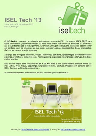 ISEL Tech '13
28 de Maio a 30 de Maio de 2013
Lisboa, Portugal

O ISELTech é um evento anualmente realizado no campus do ISEL, de entrada 100% FREE para
todos os visitantes (sejam eles do ISEL ou não), onde damos voz ao que de melhor se faz em Portugal a nível tecnológico e de Engenharia. É também um lugar onde jovens estudantes podem entrar
em contacto com as empresas da sua área, conhecer projetos interessantes, trocar impressões,
CV's ou até mesmo arranjar emprego.
Ao longo das 3 edições anteriores, o ISELTech contou com talks, apresentação e demonstração de
produtos, workshops, competições de hacking/coding, exposição de empresas e startups, brindes e
muitos prémios.
Esta quarta edição será realizada de 28 a 30 de Maio e tem como objetivo abordar temas como: Mobile, Web, Cloud, Segurança, Empreendedorismo, Startups, Projectos em parceria com o
ISEL, Gaming, Multimédia entre outros…
Acima de tudo queremos despertar o espírito inovador que há dentro de ti!

Informações: http://www.facebook.com/iseltech | Inscrições: http://iseltech.eventbrite.com/

 