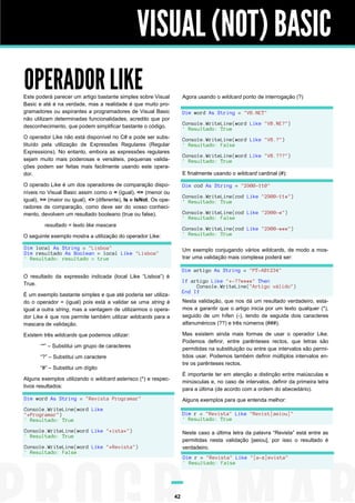 VISUAL (NOT) BASIC
OPERADOR LIKE

Este poderá parecer um artigo bastante simples sobre Visual
Basic e até é na verdade, mas a realidade é que muito programadores ou aspirantes a programadores de Visual Basic
não utilizam determinadas funcionalidades, acredito que por
desconhecimento, que podem simplificar bastante o código.

Agora usando o wildcard ponto de interrogação (?)
Dim word As String = "VB.NET"
Console.WriteLine(word Like "VB.NE?")
' Resultado: True

O operador Like não está disponível no C# e pode ser substituído pela utilização de Expressões Regulares (Regular
Expressions). No entanto, embora as expressões regulares
sejam muito mais poderosas e versáteis, pequenas validações podem ser feitas mais facilmente usando este operador.

Console.WriteLine(word Like "VB.?")
' Resultado: False
Console.WriteLine(word Like "VB.???")
' Resultado: True
E finalmente usando o wildcard cardinal (#):

O operado Like é um dos operadores de comparação disponíveis no Visual Basic assim como o = (igual), <= (menor ou
igual), >= (maior ou igual), <> (diferente), Is e IsNot. Os operadores de comparação, como deve ser do vosso conhecimento, devolvem um resultado booleano (true ou false).

Dim cod As String = "2900-110"
Console.WriteLine(cod Like "2900-11#")
' Resultado: True
Console.WriteLine(cod Like "2900-#")
' Resultado: False

resultado = texto like mascara
O seguinte exemplo mostra a utilização do operador Like:

Console.WriteLine(cod Like "2900-###")
' Resultado: True

Dim local As String = "Lisboa"
Dim resultado As Boolean = local Like "Lisboa"
' Resultado: resultado = true

Um exemplo conjugando vários wildcards, de modo a mostrar uma validação mais complexa poderá ser:
Dim artigo As String = "PT-AB1234"

O resultado da expressão indicada (local Like “Lisboa”) é
True.

If artigo Like "*-??####" Then
Console.WriteLine("Artigo válido")
End If

É um exemplo bastante simples e que até poderia ser utilizado o operador = (igual) pois está a validar se uma string é
igual a outra string, mas a vantagem de utilizarmos o operador Like é que nos permite também utilizar wildcards para a
mascara de validação.

Nesta validação, que nos dá um resultado verdadeiro, estamos a garantir que o artigo inicia por um texto qualquer (*),
seguido de um hífen (-), tendo de seguida dois caracteres
alfanuméricos (??) e três números (###).
Mas existem ainda mais formas de usar o operador Like.
Podemos definir, entre parênteses rectos, que letras são
permitidas na substituição ou entre que intervalos são permitidos usar. Podemos também definir múltiplos intervalos entre os parênteses rectos.

Existem três wildcards que podemos utilizar:
“*” – Substitui um grupo de caracteres
“?” – Substitui um caractere
“#” – Substitui um dígito
Alguns exemplos utilizando o wildcard asterisco (*) e respectivos resultados:

É importante ter em atenção a distinção entre maiúsculas e
minúsculas e, no caso de intervalos, definir da primeira letra
para a última (de acordo com a ordem do abecedário).

Dim word As String = "Revista Programar"

Alguns exemplos para que entenda melhor:

Console.WriteLine(word Like
"*Programar")
' Resultado: True

Dim r = "Revista" Like "Revist[aeiou]"
' Resultado: True

Console.WriteLine(word Like "*ista*")
' Resultado: True

Neste caso a última letra da palavra “Revista” está entre as
permitidas nesta validação [aeiou], por isso o resultado é
verdadeiro.

Console.WriteLine(word Like "*Revista")
' Resultado: False

Dim r = "Revista" Like "[a-z]evista"
' Resultado: False

42

 