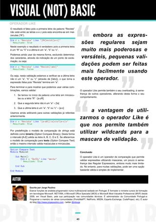 VISUAL (NOT) BASIC
OPERADOR LIKE
O resultado é falso pois a primeira letra da palavra “Revista”
não está entre as letras a e z pois esta encontra-se em maiúsculas (“R”).

embora as expressões regulares sejam
muito mais poderosas e
versáteis, pequenas validações podem ser feitas
mais facilmente usando
este operador.

Dim r = "Revista" Like "[RV]evist[a-c]"
' Resultado: True
Neste exemplo o resultado é verdadeiro pois a primeira letra
é um “R” ou “V” e a última é um “a”, “b” ou “c”.
Podemos ainda usar da mesma forma, excluindo determinados caracteres, através da indicação de um ponto de exclamação, ou seja:
Dim r = "Revista" Like "Revist[!abc]"
' Resultado: False
Ou seja, nesta validação estamos a verificar se a última letra
não é um “a”, “b” ou “c” (através de [!abc]), o que torna a
expressão falsa pois “Revista” termina em “a”.
Para terminar e para mostrar que podemos usar várias combinações, vamos validar:

O operador Like permite também o seu overloading, à semelhança de outros operadores, alterando desta forma o seu
comportamento.

1. Se temos no início da palavra uma letra em minúsculas ou a letra “R” - [a-zR]
2. Que a segunda letra não é um “a” – [!a]
3. Que a ultima letra é um “a”, “b” ou “c” – [a-c]

a vantagem de utilizarmos o operador Like é
que nos permite também
utilizar wildcards para a
mascara de validação.

Usamos ainda wildcards para outras validações já referidas
anteriormente.
Dim r = "Revista" Like "[a-zR][!a]vis?[a-c]*"
' Resultado: True
Por predefinição o modelo de comparação de strings está
definido como binário (Option Compare Binary). Desta forma
o intervalo [A-E] valida as letra A, B, C, D e E. Se alterarmos
o modelo de comparação para texto (Option Compare Text)
então o mesmo intervalo valida maiúsculas e minúsculas.
Option Compare Text
Module Module1

Conclusão

Sub Main()
Dim r = "ÀeIÓu" Like "àeióu"
' Resultado: True

O operador Like é um operador de comparação que permite
validar expressões utilizando mascaras, um pouco à semelhança das Regular Expressions, embora muito mais limitado. No entanto, para muitas validações, pode ser uma opção
bastante válida e simples de implementar.

End Sub
End Module

AUTOR
Escrito por Jorge Paulino
Exerce funções de analista-programador numa multinacional sediada em Portugal. É formador e ministra cursos de formação
em tecnologias Microsoft .NET/VBA, é Microsoft Office Specialist (MOS) e Microsoft Most Valuable Professional (MVP) desde
2009, em Visual Basic, pela sua participação nas comunidades técnicas. É administrador da Comunidade Portugal-aProgramar e membro de várias comunidades (PontoNetPT, NetPonto, MSDN, Experts-Exchange, CodeProject, etc). É autor
do blog http://www.jorgepaulino.com - twitter @vbtuga

43

 