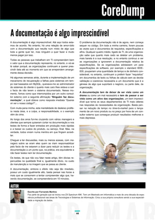 CoreDump
A documentação é algo imprescindível
A documentação é algo imprescindível. Até aqui todos estamos de acordo. No entanto, há uma relação de amor-ódio
com a documentação que resulta num misto de algo que
toda a gente quer ter, mas ninguém a quer fazer e muito
menos pagar por isso.

O problema da documentação não é de agora, nem começa
sequer no código. Em toda a minha carreira, foram poucas
as vezes que vi documentos de requisitos, especificações e
afins. Qualquer quadro médio, ligado às TI, de uma organização sabe que quanto mais cedo se detetar um problema,
mais barata é a sua resolução, e no entanto continuo a ver
as organizações a ignorarem a documentação relativa às
especificações. Se as organizações adotassem um para
especificações de software, por exemplo o standard IEEE830, poupariam uma quantidade de tempo e de dinheiro considerável, no entanto, continuam a preferir fazer “requisitos”
em documentos de texto ou folhas de cálculo sem as devida
validação e coerencia necessária a um documento que é a
génese de algo que suportará o negócio, ou parte dele, da
organização.

Todas as pessoas que trabalham em TI compreendem bem
o valor que a documentação representa, no entanto, e vá-se
lá saber porquê, as organizações continuam a querer prescindir dela até ao momento em que se arrependem amargamente dessa decisão.
Há algumas semanas atrás, durante a implementação de um
mecanismo de recuperação a falhas para sistemas em tempo real baseados em MySQL, queixava-me ao administrador
de sistemas do cliente o quanto mais caro lhes estava a sair
o facto de não terem o sistema documentado. Nesse momento, fomos como que interrompidos por um outro consultor externo com a seguinte afirmação “Ninguém faz documentação”, a qual obteve como resposta imediata “Queres
vir ver o nosso código?”...

A documentação tem de deixar de ser vista como um
drama ou como um mal necessário e tem de passar a ser
vista como um ativo das organizações, um bem imprescidível que torna os seus departamentos de TI mais céleres
nas respostas às necessidades da organização. Basta pensar na redução de tempo no time-to-market para o lançamento de um novo produto ou no preço por hora de um consultor externo que consegue produzir resultados melhores e
mais depressa.

Com muita pena minha, esta mentalidade de desleixo prolifera nesta área, e a culpa, a responsabilidade, e o exemplo
vêm de cima.
Ao longo dos anos fui-me cruzando com vários managers e
clientes que sempre quiseram cortar na documentação e nos
testes de forma a fazer entradas em produção mais rápidas
e a baixar os custos do produto, ou serviço, final. Mas, na
verdade, todos viviam numa mentira em que fingiam acreditar.
Cheguei a ter discussões, mais ou menos acesas, com managers sobre se eram eles quem se iriam responsabilizar
pelo facto de me estarem a dizer para reduzir os testes e a
documentação a um ponto que, na prática, era equivalente a
não fazer testes nem ter documentação.
Os testes, de que não vou falar neste artigo, têm óbvias repercusões na qualidade final e, igualmente óbvio, no custo
de manutenção e na imagem que se passa ao cliente.
A documentação, embora o efeito não seja tão imediato,
possui um custo igualmente alto, basta pensar nas horas a
mais que se consomem a tentar compreender algo que, havendo documentação, se compreenderia em 10 minutos.

AUTOR
Escrito por Fernando Martins
Faz parte da geração que se iniciou nos ZX Spectrum 48K. Tem um Mestrado em Informática e mais de uma década de experiência profissional nas áreas de Tecnologias e Sistemas de Informação. Criou a sua própria consultora sendo a sua especialidade a migração de dados.

44

 