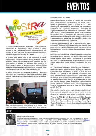 EVENTOS
exteriores a Viana do Castelo.
O Instituto Politécnico de Viana do Castelo tem uma vasta
oferta formativa na área das informáticas com grande envolvimento de programação como é o caso do CET TPSI
(Tecnologias e Programação de Sistemas de Informação);
Licenciatura em Engenharia Informática; Licenciatura em
Engenharia Electrónica e Licenciatura em Engenharia Computação Gráfica. Foram apresentados alguns projectos desenvolvidos pelo curso de Engenharia de Computação Gráfica e
Multimédia, dos quais se destacaram, um jogo que utilizava o
Kinect da Microsoft, com a SDK, foi desenvolvido em C#, utilizando Windows Presentation Foundation
Como não poderia deixar de ser, foi possível assistir à actuação da tuna, referência importante no mundo académico, bem
como contactar com algumas experiências dos alunos do programa Erasmus, que frequentam actualmente este Instituto
Politécnico.

À semelhança do ano lectivo 2011/2012, o Instituto Politécnico de Viana do Castelo levou a cabo a 2ª edição da Mostra.
Durante os dias 7 e 8 de Março, alunos e professores das seis
escolas do IPVC estiveram presentes nas instalações da Associação Empresarial de Viana do Castelo.

Quando questionados sobre esta iniciativa as opiniões foram
consensuais como referiu um dos alunos participantes, que
esteve presente neste evento: “esta mostra foi importante
para dar a conhecer ao exterior a variedade de cursos do politécnico, incentivando novos alunos a ingressarem nos mesmos”.

O objetivo deste evento foi o de dar a conhecer as ofertas
formativas do Instituto aos futuros alunos do ensino superior.
Florbela Correia, vice-presidente do IPVC apresenta este projecto nascido da vontade de, enquanto única instituição de
ensino superior pública no Alto-Minho, reunir num único espaço todas as ofertas formativas da instituição, facilitando assim
a visita de futuros alunos bem como respectivos pais.

Os Cursos de Especialização Tecnológica, de nível superior,
possibilitam por um lado uma carreira profissional e por outro
o ingresso numa licenciatura, na área. O curso de TPSI
(Técnico de Programação de Sistemas Informáticos), tem
como objectivo formar profissionais com capacidades para
revolucionar o mundo da programação. Fazendo-se representar por alunos e docentes, sempre prontos a esclarecer qualquer questão sobre o curso. Os trabalhos realizados pelos
alunos, repletos de qualidade, e com enorme capacidade de
inovação demonstram a evolução ao longo das várias edições
do CET de TPSI.

O evento contou com exposições de cada escola, bem como
demonstrações e conferências, nas quais os visitantes puderam ver mais de perto o trabalho desenvolvido nos diferentes
cursos.

Esta iniciativa mostrou-se uma mais-valia, permitindo um maior conhecimento do que é desenvolvido no interior do IPVC,
aliciando ao ingresso de novos alunos no próximo ano lectivo.
A turma de TPSI 2011/2012 agradece ao Prf. Dr. Salvador
Lima, Prof. Sérgio Laranjeira, aos ex-alunos do CET Ana Machado, David Machado, Diogo Soares, Hugo Viana, Miguel
Oliveira, Nelson Lima, e demais docentes e alunos todo o seu
apoio e dedicação.

Este evento contou com a visita de cerca de mil jovens e com
mais de quinze instituições da região, bem como algumas

AUTOR
Escrito por António Santos
Entusiasta da tecnologia desde tenra idade, cresceu com o ZX Spectrum, autodidacta, com uma enorme paixão por tecnologia, tem vasta experiência em implementação e integração de sistemas ERP, CRM, ERM. Membro da Comunidade Portugal-a
-Programar desde Agosto de 2007, é também membro da Sahana Software Foundation, onde é Programador Voluntário.
Neste momento é aluno no Instituto Politécnico de Viana do Castelo, na Escola Superior de Tecnologia e Gestão.
http://linkd.in/SqI3Dc

46

 