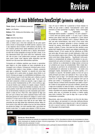 Review
jQuery: A sua biblioteca JavaScript (primeiraª edição)
cript, em que é melhor ter o javascript a trocar classes no
HTML do que andar a alterar “manualmente” como cada
elemento se deve apresentar na página. Toda a informação
no
livro
está
organizada
em:
Introdução teórica simples -> problema -> E com o jQuery? > Como será que jQuery ajuda? -> O que é que o jQuery
oferece para atacar este tipo de problema?-> Como atacar
os problemas deste problema com o jQuery? (Mesmo que
não use esta nomenclatura). Isso torna o livro muito mais
direto para se conseguir aprender e torna-o também num
manual de acesso semi-rápido à resolução de problemas
usando o jQuery. É pena, mas este livro tem também umas
partes bem negativas que espero que estejam resolvidas em
edições futuras. O livro quase não faz referência ao DOM,
que seria algo útil para quem já está habituado a lidar com
ele e que passou agora usar o jQuery. Não existe exploração
sobre como fazer código digamos… “equilibrado” entre quantidade ou complexidade de código e dificuldade no seu processamento por parte do browser, nem truques ou ideias de
como melhorar se a velocidade do código estiver a tornar-se
um problema por causa da complexidade. Não é dada devida atenção ao pormenor da complexidade dos seletores vs
complexidade em selecionar os elementos - só existe uma
passagem rápida, demasiado leve, na minha opinião, e incompleta no assunto. Há também partes no livro em que a
parte principal que está a ser aplicado é “faz o que eu digo,
não faças o que eu faço”. Um exemplo disso é sobre o fazer
cache de um objeto jQuery para uso posterior sem que se
tenha que andar a “re-pesquisar” no DOM sempre que a
função executa. Embora tenha exemplos que estão a suportar a ideia no sub-capítulo em que isto é referido, parece que
é algo que é perdido no resto do tópico, o que acho ser bastante negativo. Embora fazer isto seja mau, não é algo recorrente e acontece em poucos aspectos do livro, mas sinceramente, acho que, no processo de ensino, a melhor opção
para tudo é sempre “faz o que te digo, faz o que eu faço”
contrariando o provérbio.

Título: jQuery: A sua biblioteca javascript
Autor: Luís Soares
Editora: FCA - Editora de Informática, Lda.
Páginas: 256
ISBN: 978-972-722-759-4
Logo quando comecei a ler o livro, ele é
claro a indicar que o livro tem intenção de ser para quem
está a iniciar a manipulação do DOM usando o jQuery e que
o seu objectivo não é mostrar o API extenso do jQuery, mas
sim mostrar partes-chave desta biblioteca para ele ser um
bom ponto de partida. Ao afirmar isto e, depois, demonstrarse bem fiel a esse parágrafo ao longo de todo o texto, é um
dos elementos-chave que torna este livro realmente muito
útil; não só para o seu público-alvo principal, mas também
para quem quiser rever alguma parte específica que ele
aborda num dos seus bem estruturados capítulos.
Composto por múltiplos capítulos que tornam a aprendizagem lógica e do mais simples ao mais complicado de se
conseguir com o jQuery. Começa por introduzir para a funcionalidade mais usada e mais simples, o jQuery, passando
pelo ajax e acabando “tocando” no assunto de como lidar
com plugins (só a parte sobre os plugins dava direito a um
livro!). Começa por pegar na credibilidade da biblioteca, mostrando porque é que é muito boa ideia usar o jQuery e qual é
o papel da biblioteca numa aplicação web. Tudo com um
texto bem acessível e direto ao assunto. Logo a seguir, em
vez de se atirar imediatamente ao API, o livro continua, agora que já mostrou que o jQuery é a opção a seguir, mostrando como funciona a lógica da interface do jQuery. Isto é um
ponto positivo muito forte do livro! Este capítulo dá aos leitores as ferramentas multiusos que irão necessitar para entenderem o resto do livro. Para mim, este capítulo foi algo que
fez com que a leitura dos outros capítulos fosse muito mais
fácil para pensar em como aplicar em código e o como é que
funciona. E é aqui que se nota no quão direto e conciso este
livro é, com uma escrita muito fácil de ler sem falhar nas
precisões de que algo deste tipo realmente precisa. Mais um
bom ponto é que este livro apela a que se use boas práticas
de escrita de código. Um bom exemplo disto, que ainda me
lembro muito bem, é o apelar para separar o CSS do javas-

Resumindo, este livro sobre jQuery é um livro de não deve,
de modo algum, ser ignorado e é uma das melhores leituras
sobre uma biblioteca que já alguma vez li, não só comparando com o que já li para js, mas também o que já li para outras linguagens de programação.

AUTOR
Escrito por Bruno Almeida
Actualmente estudante de mestrado em engenharia informática na FCUL (faculdade de ciências da universidade de Lisboa).
Muito interessado em desafios de lógica, incluindo programação. Tem conhecimentos sólidos múltiplas linguagens de programação como php, javascript, C e java.
Actualmente dá suporte técnico em free-lancing e está a participar no desenvolvimento do phpBB.

48

 