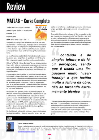 Review
MATLAB – Curso Completo
facilita de certa forma a acção de procurar uma determinada
função quando já sabemos previamente em que tema se
insere.

Título: MATLAB – Curso Completo
Autor: Vagner Morais e Cláudio Vieira
Editora: FCA

O conteúdo é de simples leitura e de fácil percepção, sendo
que é usada uma linguagem muito “user-frendly” o que facilita muito a leitura da obra, não se tornando extremamente
técnica do ponto de vista da linguagem utilizada, sendo que
são dados exemplos variados para cada função e funcionalidade seguidos da explicação desses mesmos exemplos e
das funções usadas.

Páginas: 643
ISBN: 978 – 972 – 722 – 705 – 1
Sempre ouvi dizer que não devemos avaliar um livro pelo
seu tamanho e pela sua capa, mas algo que me tenho apercebido ao longo do tempo e mais propriamente no que toca
a livros técnicos é que um livro que tenha poucas páginas
nunca poderá ser muito um livro muito aprofundado sobre o
tema.

conteúdo é de
simples leitura e de fácil percepção, sendo
que é usada uma linguagem muito “userfrendly” o que facilita
muito a leitura da obra,
não se tornando extremamente técnica

Ao nível físico da edição não tenho nada de errado a apontar, sendo que a tipografia é de qualidade permitindo uma
fácil e rápida percepção visual dos conteúdos abordados.
O livro “MATLAB – Curso Completo” é uma obra que se destina a cobrir todos os conteúdos importantes ao conhecimento em profundidade da ferramenta que o MATLAB é para os
estudantes, investigadores, engenheiros e profissionais da
área Informática.
A organização dos conteúdos foi escolhida mediante a sua
importância e dependência entre conteúdos, sendo que não
são abordados conteúdos que necessitem de conhecimentos
prévios sem que estes tenham sido abordados anteriormente. Na minha opinião é um ponto a favor da organização,
pois ao ler sequencialmente a obra não iremos em momento
algum sentir que estamos a abordar temas cujas bases ainda não foram abordadas.
Dividido em três grandes partes, as primeiras páginas da
obra são orientadas ao esclarecimento e explicação do que
é a ferramenta informática MATLAB e a quem se destina.
Após a pequena introdução toma lugar o primeiro grande
capítulo, e como não poderia deixar de ser aborda os Fundamentos Básicos do MATLAB. Os capítulos seguintes, respectivamente os capítulos dois e três abordam Toolboxes e
por fim o desenvolvimento rápido de interfaces gráficas
usando a ferramenta GUIDE.

Como estudante de Engenharia Informática considero a obra
“MATLAB – Curso Completo” uma obra de qualidade na
apresentação dos conteúdos necessários para aprender e
conhecer em profundidade a ferramenta informática
MATLAB, tendo tudo o que é necessário para se tornar uma
obra de referência sobre o tema e escrita em língua Portuguesa.

No final de cada subcapítulo existe um resumo de todas as
funções necessárias e úteis no respectivo tema o que nos

AUTOR
Escrito por Nuno Santos
Curioso e autodidacta com uma grande paixão pela programação e robótica, frequênta o curso de Engenharia Informática na
UTAD alimentando o sonho de ainda vir a ser um bom Engenheiro Informático. Estudante, Blogger, e moderador no fórum
Lusorobótica são algumas das suas actividades. Os seus projectos podem ser encontrados em: http://
omundodaprogramacao.com/

49

 