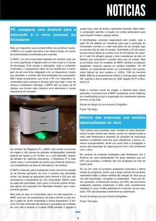 NOTICIAS
quase todo o tipo de ecrãs e televisões recentes. Além disso,
o computador permite a criação de contas particulares para
que ninguém invada o espaço alheio.

PC compacto com Android para a
educação é o novo sucesso do
Kickstarter

A ZeroDesktop, empresa responsável pelo projeto, está a
pedir 50 mil dólares em donativos para que a produção do
computador comece e o valor está perto de ser atingido logo
no primeiro dia de vida do projeto. Submetido a 25 de março,
poucas horas depois já contava com 30 mil dólares de suporte. O valor foi atingido graças a dois investidores de dez mil
dólares que compraram o pacote mais caro do projeto. Mas
as primeiras dual mil unidades do MiiPC também já estavam
esgotadas, restando apenas as versões EarlyBird. Por 99
dólares, os compradores levam um computador com processador Marvel de dois núcleos a 1,2Ghz, 1GB de memória
RAM, 4GB de armazenamento interno e entrada para cartões
SD, suporte a discos externos por USB, ligação Wi-Fi e Bluetooth 4.0.

Mais um dispositivo que promete brilhar nos próximos meses:
o MiiPC é um projeto educativo e ao mesmo tempo um centro
de produtividade e multimédia para a família.
O MiiPC, um mini computador baseado em Android, quer dar
um novo significado à ligação entre os mais novos e o mundo
da tecnologia. Com acesso a aplicações, sites e conteúdos
multimédia, o equipamento além de ser portátil tem a vantagem de ter uma forte integração com os dispositivos móveis
que permitem o controlo das funcionalidades do computador.
Além desta componente, que torna o PC num dispositivo recomendado para crianças e escolas sem que haja o risco de
acesso a conteúdos indevidos, o MiiPC tem um preço de 99
dólares que tornam esta máquina uma alternativa a outros
dispositivos do mercado.

Dado o sucesso inicial do projeto, e olhando para outros
exemplos, é provável que a MiiPC acrescente novos objetivos
de crowdfunding já que a angariação de investimento apenas
termina a 9 de maio.
Escrito ao abrigo do novo Acordo Ortográfico
Fonte: Tek Sapo

Maioria das empresas usa versões
desatualizadas do Java
Três quintos das empresas usam versões do Java desatualizadas há pelo menos seis meses, conclui um estudo levado a
cabo pela Websense.A empresa de soluções de segurança
analisou a realidade junto dos seus utilizadores e apurou números surpreendentes, tendo em conta toda a divulgação e
avisos das empresas de segurança em torno dos problemas
com o Java.

Ao contrário do Raspberry Pi, o MiiPC vem pronto a funcionar
de origem e não precisa de grandes configurações, bastando
apenas ser ligado a um monitor ou a uma televisão. Apesar
de também ter objetivos educativos, o Raspberry Pi é mais
virado para a comunidade de jovens que pretende desenvolver competências na área da informática e da robótica.

No universo de produtos analisados pela Websense com o
Runtime do Java desatualizado foi ainda detetado que em
25% dos produtos o software não era atualizado há mais de
quatro anos.
Só um em cada 20 produtos analisados executava a última
versão do programa, sendo que a larga maioria dos produtos
analisados estão a utilizar versões tão antigas do Java que já
não são suportadas, corrigidas ou atualizadas. Face aos dados apurados, a Websense concluiu que 94% dos end points
analisados estavam vulneráveis à falha mais recentemente
detetada no Java. À falha detetada em novembro do ano passado, 75% das empresas mantinham-se vulneráveis.

O MiiPC é descrito pelos fundadores como uma forma simples
de as famílias ganharem de novo o controlo das atividades
online, em alusão às aplicações para Android e iOS que vão
acompanhar o lançamento do mini computador. Definir quais
as apps são permitidas, para quem e durante quanto tempo,
são alguns dos exemplos da "liberdade limitada" que o equipamento garante.
Mas mais do que um computador para os mais pequenos, o
MiiPC quer ser um equipamento de toda a família e quer roubar o papel de centro multimédia a outros dispositivos. O Android 4.2 vem otimizado de maneira a que possa ser controlado com rato e teclado e a saída HDMI permite a ligação a

Escrito ao abrigo do novo Acordo Ortográfico
Fonte: Tek Sapo

5

 