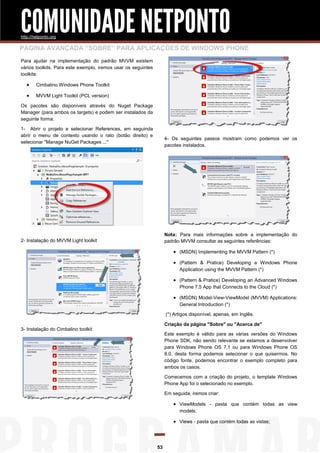 COMUNIDADE NETPONTO
http://netponto.org

PÁGINA AVANÇADA “SOBRE” PARA APLICAÇÕES DE WINDOWS PHONE
Para ajudar na implementação do padrão MVVM existem
vários toolkits. Para este exemplo, iremos usar os seguintes
toolkits:



Cimbalino Windows Phone Toolkit



MVVM Light Toolkit (PCL version)

Os pacotes são disponíveis através do Nuget Package
Manager (para ambos os targets) e podem ser instalados da
seguinte forma:
1- Abrir o projeto e selecionar References, em seguinda
abrir o menu de contexto usando o rato (botão direito) e
selecionar "Manage NuGet Packages ..."

4- Os seguintes passos mostram como podemos ver os
pacotes instalados.

Nota: Para mais informações sobre a implementação do
padrão MVVM consultar as seguintes referências:

2- Instalação do MVVM Light toolkit

 (MSDN) Implementing the MVVM Pattern (*)
 (Pattern & Pratice) Developing a Windows Phone
Application using the MVVM Pattern (*)

 (Pattern & Pratice) Developing an Advanced Windows
Phone 7.5 App that Connects to the Cloud (*)

 (MSDN) Model-View-ViewModel (MVVM) Applications:
General Introduction (*)
(*) Artigos disponível, apenas, em Inglês.
Criação da página "Sobre" ou "Acerca de"

3- Instalação do Cimbalino toolkit

Este exemplo é válido para as várias versões do Windows
Phone SDK, não sendo relevante se estamos a desenvolver
para Windows Phone OS 7.1 ou para Windows Phone OS
8.0, desta forma podemos selecionar o que quisermos. No
código fonte, podemos encontrar o exemplo completo para
ambos os casos.
Comecemos com a criação do projeto, o template Windows
Phone App foi o selecionado no exemplo.
Em seguida, iremos criar:

 ViewModels - pasta que contém todas as view
models;

 Views - pasta que contém todas as vistas;

53

 