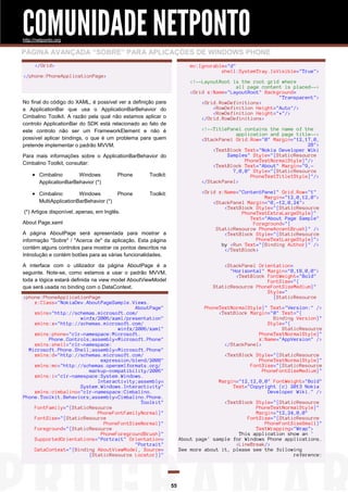 COMUNIDADE NETPONTO
http://netponto.org

PÁGINA AVANÇADA “SOBRE” PARA APLICAÇÕES DE WINDOWS PHONE
</Grid>

mc:Ignorable="d"
shell:SystemTray.IsVisible="True">

</phone:PhoneApplicationPage>

<!--LayoutRoot is the root grid where
all page content is placed-->
<Grid x:Name="LayoutRoot" Background=
"Transparent">
<Grid.RowDefinitions>
<RowDefinition Height="Auto"/>
<RowDefinition Height="*"/>
</Grid.RowDefinitions>

No final do código do XAML, é possível ver a definição para
a ApplicationBar que usa o ApplicationBarBehavior do
Cimbalino Toolkit. A razão pela qual não estamos aplicar o
controlo ApplicationBar do SDK está relacionado ao fato de
este controlo não ser um FrameworkElement e não é
possível aplicar bindings, o que é um problema para quem
pretende implementar o padrão MVVM.

<!--TitlePanel contains the name of the
application and page title-->
<StackPanel Grid.Row="0" Margin="12,17,0,
28">
<TextBlock Text="Nokia Developer Wiki
Samples" Style="{StaticResource
PhoneTextNormalStyle}"/>
<TextBlock Text="About" Margin="9,7,0,0" Style="{StaticResource
PhoneTextTitle1Style}"/>
</StackPanel>

Para mais informações sobre o ApplicationBarBehavior do
Cimbalino Toolkit, consultar:

 Cimbalino

Phone

Toolkit:

 Cimbalino

Phone

Toolkit:

Windows
ApplicationBarBehavior (*)
Windows
MultiApplicationBarBehavior (*)

<Grid x:Name="ContentPanel" Grid.Row="1"
Margin="12,0,12,0">
<StackPanel Margin="0,-12,0,24">
<TextBlock Style="{StaticResource
PhoneTextExtraLargeStyle}"
Text="About Page Sample"
Foreground="{
StaticResource PhoneAccentBrush}" />
<TextBlock Style="{StaticResource
PhoneTextLargeStyle}">
by <Run Text="{Binding Author}" />
</TextBlock>

(*) Artigos disponível, apenas, em Inglês.
About Page.xaml
A página AboutPage será apresentada para mostrar a
informação "Sobre" / "Acerca de" da aplicação. Esta página
contém alguns controlos para mostrar os pontos descritos na
Introdução e contém botões para as várias funcionalidades.
A interface com o utilizador da página AboutPage é a
seguinte. Note-se, como estamos a usar o padrão MVVM,
toda a lógica estará definida na view model AboutViewModel
que será usada no binding com o DataContext.

<StackPanel Orientation=
"Horizontal" Margin="0,18,0,0">
<TextBlock FontWeight="Bold"
FontSize="{
StaticResource PhoneFontSizeMedium}"
Style="
{StaticResource

<phone:PhoneApplicationPage
x:Class="NokiaDev.AboutPageSample.Views.
AboutPage"
xmlns="http://schemas.microsoft.com/
winfx/2006/xaml/presentation"
xmlns:x="http://schemas.microsoft.com/
winfx/2006/xaml"
xmlns:phone="clr-namespace:Microsoft.
Phone.Controls;assembly=Microsoft.Phone"
xmlns:shell="clr-namespace:
Microsoft.Phone.Shell;assembly=Microsoft.Phone"
xmlns:d="http://schemas.microsoft.com/
expression/blend/2008"
xmlns:mc="http://schemas.openxmlformats.org/
markup-compatibility/2006"
xmlns:i="clr-namespace:System.Windows.
Interactivity;assembly=
System.Windows.Interactivity"
xmlns:cimbalino="clr-namespace:Cimbalino.
Phone.Toolkit.Behaviors;assembly=Cimbalino.Phone.
Toolkit"
FontFamily="{StaticResource
PhoneFontFamilyNormal}"
FontSize="{StaticResource
PhoneFontSizeNormal}"
Foreground="{StaticResource
PhoneForegroundBrush}"
SupportedOrientations="Portrait" Orientation=
"Portrait"
DataContext="{Binding AboutViewModel, Source=
{StaticResource Locator}}"

PhoneTextNormalStyle}" Text="Version:" />
<TextBlock Margin="0" Text="{
Binding Version}"
Style="{
StaticResource
PhoneTextNormalStyle}"
x:Name="AppVersion" />
</StackPanel>
<TextBlock Style="{StaticResource
PhoneTextNormalStyle}"
FontSize="{StaticResource
PhoneFontSizeMedium}"
Margin="12,12,0,0" FontWeight="Bold"
Text="Copyright (c) 2013 Nokia
Developer Wiki." />
<TextBlock Style="{StaticResource
PhoneTextNormalStyle}"
Margin="12,24,0,0"
FontSize="{StaticResource
PhoneFontSizeSmall}"
TextWrapping="Wrap">
This application show an '
About page' sample for Windows Phone applications.
<LineBreak/>
See more about it, please see the following
reference:

55

 
