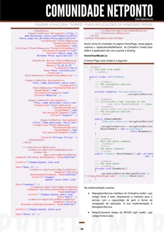 COMUNIDADE NETPONTO
http://netponto.org

PÁGINA AVANÇADA “SOBRE” PARA APLICAÇÕES DE WINDOWS PHONE
</cimbalino:ApplicationBarBehavior>
</i:Interaction.Behaviors>
</Grid>
</phone:PhoneApplicationPage>

</TextBlock>
<HyperlinkButton NavigateUri="http://
www.developer.nokia.com/Community/Wiki/
About_page_for_Windows_Phone_applications"
Foreground="{StaticResource
PhoneAccentBrush}"
TargetName="_new"
FontSize="{StaticResource PhoneFontSizeSmall}"
HorizontalAlignment="Left"
Content="About page for
Windows Phone applications" />

Assim como foi mostrado na página HomePage, nesta página
usamos o ApplicationBarBehavior do Cimbalino Toolkit para
definir a application bar com suporte a binding.
HomeViewModel.cs
A Home Page view model é a seguinte:

<TextBlock Style="{StaticResource
PhoneTextNormalStyle}"
Margin="12,24,0,12"
FontWeight="Bold"
Text="More informations:"
FontSize="{
StaticResource PhoneFontSizeMedium}" />

/// <summary>
/// The home view model.
/// </summary>
public class HomeViewModel
{
/// <summary>
/// The navigation service.
/// </summary>

<HyperlinkButton NavigateUri=
"http://www.developer.nokia.com/"
Foreground="{
StaticResource PhoneAccentBrush}"
TargetName="_new"
HorizontalAlignment="Left"
Content="Website" />

private readonly INavigationService
_navigationService;

<HyperlinkButton NavigateUri=
"http://www.developer.nokia.com/"
Foreground="{StaticResource
PhoneAccentBrush}"
TargetName="_new"
HorizontalAlignment="Left"
Content="Support" />

/// <summary>
/// Initializes a new instance of the
<see cref="HomeViewModel"/> class.
/// </summary>
/// <param name="navigationService">
/// The navigation service.
/// </param>

<HyperlinkButton NavigateUri
="http://www.developer.nokia.com/"
Foreground="{StaticResource
PhoneAccentBrush}"
TargetName="_new"
HorizontalAlignment="Left"

public HomeViewModel
(INavigationService navigationService)
{
_navigationService = navigationService;
AboutCommand = new RelayCommand
(this.ShowAbout);
}

Content="Privacy Policy" />
</StackPanel>
</Grid>

/// <summary>
/// Gets the about command.
/// </summary>
/// <value>
/// The about command.
/// </value>
public ICommand AboutCommand { get; private
set; }

<i:Interaction.Behaviors>
<cimbalino:ApplicationBarBehavior>
<cimbalino:
ApplicationBarIconButton
Command="{Binding RateCommand, Mode=OneTime}"

/// <summary>
/// The show about.
/// </summary>
private void ShowAbout()
{
_navigationService.NavigateTo(new Uri
("/Views/AboutPage.xaml", UriKind.Relative));
}
}

IconUri="/Images/appbar.rate.png"
Text="Rate it" />
<cimbalino:ApplicationBarIconButton
Command="{Binding
SendFeedbackCommand, Mode=OneTime}"
IconUri="/Images/
appbar.reply.email.png"
Text="Feedback" />
<cimbalino:ApplicationBarIconButton
Command="{Binding ShareToMailCommand,
Mode=OneTime}"
IconUri="/Images/appbar.email.png"
Text="Email" />
<cimbalino:ApplicationBarIconButton
Command="{Binding
ShareSocialNetworkCommand, Mode=OneTime}"

Na implementação usamos

 INavigationService interface do Cimbalino toolkit, cujo
código fonte é este. Representa a interface para o
serviço com a capacidade de gerir a forma de
navegação da aplicação. A sua implementação é
NavigationService.

IconUri="/Images/appbar.share.png"

 RelayCommand classe da MVVM Light toolkit, cujo

Text="Share it" />

código fonte é este.

56

 