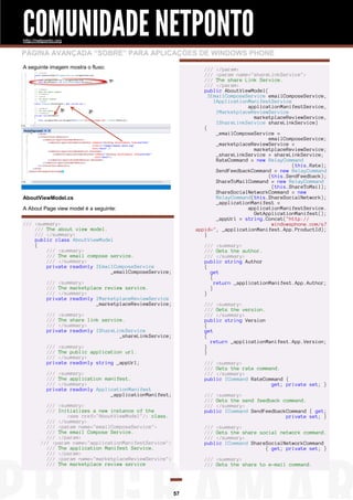 COMUNIDADE NETPONTO
http://netponto.org

PÁGINA AVANÇADA “SOBRE” PARA APLICAÇÕES DE WINDOWS PHONE
A seguinte imagem mostra o fluxo:

/// </param>
/// <param name="shareLinkService">
/// The share Link Service.
/// </param>
public AboutViewModel(
IEmailComposeService emailComposeService,
IApplicationManifestService
applicationManifestService,
IMarketplaceReviewService
marketplaceReviewService,
IShareLinkService shareLinkService)
{
_emailComposeService =
emailComposeService;
_marketplaceReviewService =
marketplaceReviewService;
_shareLinkService = shareLinkService;
RateCommand = new RelayCommand
(this.Rate);
SendFeedbackCommand = new RelayCommand
(this.SendFeedback);
ShareToMailCommand = new RelayCommand
(this.ShareToMail);
ShareSocialNetworkCommand = new
RelayCommand(this.ShareSocialNetwork);
_applicationManifest =
applicationManifestService.
GetApplicationManifest();
_appUrl = string.Concat("http://
windowsphone.com/s?
appid=", _applicationManifest.App.ProductId);
}

AboutViewModel.cs
A About Page view model é a seguinte:
/// <summary>
/// The about view model.
/// </summary>
public class AboutViewModel
{
/// <summary>
/// The email compose service.
/// </summary>
private readonly IEmailComposeService
_emailComposeService;

/// <summary>
/// Gets the author.
/// </summary>
public string Author
{
get
{
return _applicationManifest.App.Author;
}
}

/// <summary>
/// The marketplace review service.
/// </summary>
private readonly IMarketplaceReviewService
_marketplaceReviewService;

/// <summary>
/// Gets the version.
/// </summary>
public string Version
{
get
{
return _applicationManifest.App.Version;
}
}

/// <summary>
/// The share link service.
/// </summary>
private readonly IShareLinkService
_shareLinkService;
/// <summary>
/// The public application url.
/// </summary>
private readonly string _appUrl;

/// <summary>
/// Gets the rate command.
/// </summary>
public ICommand RateCommand {
get; private set; }

/// <summary>
/// The application manifest.
/// </summary>
private readonly ApplicationManifest
_applicationManifest;

/// <summary>
/// Gets the send feedback command.
/// </summary>
public ICommand SendFeedbackCommand { get;
private set; }

/// <summary>
/// Initializes a new instance of the
<see cref="AboutViewModel"/> class.
/// </summary>
/// <param name="emailComposeService">
/// The email Compose Service.
/// </param>
/// <param name="applicationManifestService">
/// The application Manifest Service.
/// </param>
/// <param name="marketplaceReviewService">
/// The marketplace review service

/// <summary>
/// Gets the share social network command.
/// </summary>
public ICommand ShareSocialNetworkCommand
{ get; private set; }
/// <summary>
/// Gets the share to e-mail command.

57

 