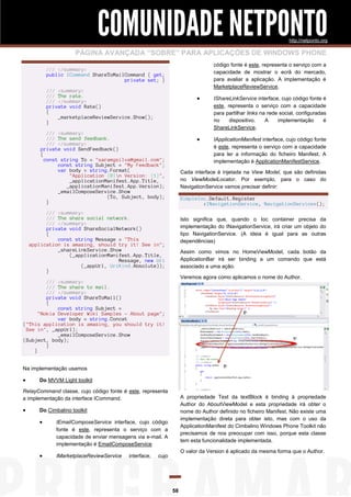 COMUNIDADE NETPONTO
http://netponto.org

PÁGINA AVANÇADA “SOBRE” PARA APLICAÇÕES DE WINDOWS PHONE
código fonte é este, representa o serviço com a
capacidade de mostrar o ecrã do mercado,
para avaliar a aplicação. A implementação é
MarketplaceReviewService.

/// </summary>
public ICommand ShareToMailCommand { get;
private set; }
/// <summary>
/// The rate.
/// </summary>
private void Rate()
{
_marketplaceReviewService.Show();
}





/// <summary>
/// The send feedback.
/// </summary>
private void SendFeedback()
{
const string To = "saramgsilva@gmail.com";
const string Subject = "My Feedback";
var body = string.Format(
"Application {0}n Version: {1}",
_applicationManifest.App.Title,
_applicationManifest.App.Version);
_emailComposeService.Show
(To, Subject, body);
}

IShareLinkService interface, cujo código fonte é
este, representa o serviço com a capacidade
para partilhar links na rede social, configuradas
no
dispositivo.
A
implementação
é
ShareLinkService.
IApplicationManifest interface, cujo código fonte
é este, representa o serviço com a capacidade
para ler a informação do ficheiro Manifest. A
implementação é ApplicationManifestService.

Cada interface é injetada na View Model, que são definidas
no ViewModelLocator. Por exemplo, para o caso do
NavigationService vamos precisar definir:
SimpleIoc.Default.Register
<INavigationService, NavigationService>();

/// <summary>
/// The share social network.
/// </summary>
private void ShareSocialNetwork()
{
const string Message = "This
application is amazing, should try it! See in";
_shareLinkService.Show
(_applicationManifest.App.Title,
Message, new Uri
(_appUrl, UriKind.Absolute));
}

Isto significa que, quando o Ioc container precisa da
implementação do INavigationService, irá criar um objeto do
tipo NavigationService. (A ideia é igual para as outras
dependências)
Assim como vimos no HomeViewModel, cada botão da
ApplicationBar irá ser binding a um comando que está
associado a uma ação.
Veremos agora como aplicamos o nome do Author.

/// <summary>
/// The share to mail.
/// </summary>
private void ShareToMail()
{
const string Subject =
"Nokia Developer Wiki Samples - About page";
var body = string.Concat
("This application is amazing, you should try it!
See in", _appUrl);
_emailComposeService.Show
(Subject, body);
}
}
Na implementação usamos



Do MVVM Light toolkit

RelayCommand classe, cujo código fonte é este, representa
a implementação da interface ICommand.



A propriedade Text da textBlock é binding à propriedade
Author do AboutViewModel e esta propriedade irá obter o
nome do Author definido no ficheiro Manifest. Não existe uma
implementação direta para obter isto, mas com o uso da
ApplicationManifest do Cimbalino Windows Phone Toolkit não
precisamos de nos preocupar com isso, porque esta classe
tem esta funcionalidade implementada.

Do Cimbalino toolkit



IEmailComposeService interface, cujo código
fonte é este, representa o serviço com a
capacidade de enviar mensagens via e-mail. A
implementação é EmailComposeService



IMarketplaceReviewService

interface,

O valor da Version é aplicado da mesma forma que o Author.

cujo

58

 