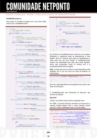 COMUNIDADE NETPONTO
http://netponto.org

PÁGINA AVANÇADA “SOBRE” PARA APLICAÇÕES DE WINDOWS PHONE
ViewModelLocator.cs

}

Para ajudar na coneção da página com a sua view model,
iremos usar o ViewModelLocator.

/// <summary>
/// Gets the about view model.
/// </summary>
public AboutViewModel AboutViewModel
{
get
{
return ServiceLocator.Current.
GetInstance<AboutViewModel>();
}
}

/// <summary>
/// The view model locator.
/// </summary>
public class ViewModelLocator
{
/// <summary>
/// Initializes a new instance of the
<see cref="ViewModelLocator"/> class.
/// </summary>
public ViewModelLocator()
{
ServiceLocator.SetLocatorProvider
(() => SimpleIoc.Default);
if (!SimpleIoc.Default.IsRegistered<
INavigationService>())
{
SimpleIoc.Default.Register
<INavigationService, NavigationService>();
}

}
No construtor do ViewModelLocator iniciamos o Ioc container
(SimpleIoc) e registamos todas as dependências e View
Models. Este Ioc container gere todas as dependências e
injeta cada uma nas view models. O ViewModelLocator
contém uma propriedade para cada view model registado,
sendo esta propriedade usada no binding com o a
propriedade DataContext da página.

if (!SimpleIoc.Default.IsRegistered<
IMarketplaceReviewService>())
{
SimpleIoc.Default.Register<
IMarketplaceReviewService,
MarketplaceReviewService>();
}

Nota: A razão pela qual se verifica se cada dependência está
registada, tem a ver com erros em modo de desenho no
Visual Studio:

if (!SimpleIoc.Default.
IsRegistered<IShareLinkService>())
{
SimpleIoc.Default.Register<
IShareLinkService, ShareLinkService>();
}

if (!SimpleIoc.Default.IsRegistered<…>())
{
…
}

if (!SimpleIoc.Default.IsRegistered<
IApplicationManifestService>())
{
SimpleIoc.Default.Register<
IApplicationManifestService,
ApplicationManifestService>();
}

Sem isto, cada dependência será registada duas vezes o que
lança uma Exception.

O ViewModelLocator será adicionado ao App.xaml, que
veremos de seguida.

if (!SimpleIoc.Default.IsRegistered<
IEmailComposeService>())
{
SimpleIoc.Default.Register<
IEmailComposeService, EmailComposeService>();
}

App.xaml
O App é uma classe criada quando a aplicação inicia.
Em XAML, é possível adicionar dicionários de resources ou
mesmos simples objetos. Para o nosso exemplo, iremos
adicionar o objeto ViewModelLocator que será estático.

SimpleIoc.Default.Register<
HomeViewModel>();

}

/// <summary>
/// The cleanup.
/// </summary>
public static void Cleanup()
{
// TODO Clear the ViewModels
}

SimpleIoc.Default.Register<
AboutViewModel>();

<Application x:Class=
"NokiaDev.AboutPageSample.App"
xmlns="http://schemas.microsoft.com/winfx/2006/
xaml/presentation"
xmlns:x="http://schemas.microsoft.com/
winfx/2006/xaml"
xmlns:shell="clr-namespace:Microsoft.
Phone.Shell;assembly=Microsoft.Phone"
xmlns:viewModel="clr-namespace:NokiaDev.
AboutPageSample.ViewModels">

/// <summary>
/// Gets the home view model.
/// </summary>
public HomeViewModel HomeViewModel
{
get
{
return ServiceLocator.
Current.GetInstance<HomeViewModel>();
}

<!--Application Resources-->

59

 
