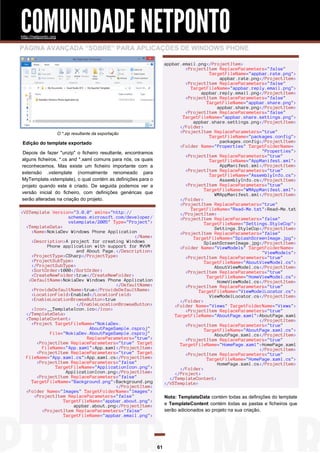 COMUNIDADE NETPONTO
http://netponto.org

PÁGINA AVANÇADA “SOBRE” PARA APLICAÇÕES DE WINDOWS PHONE
appbar.email.png</ProjectItem>
<ProjectItem ReplaceParameters="false"
TargetFileName="appbar.rate.png">
appbar.rate.png</ProjectItem>
<ProjectItem ReplaceParameters="false"
TargetFileName="appbar.reply.email.png">
appbar.reply.email.png</ProjectItem>
<ProjectItem ReplaceParameters="false"
TargetFileName="appbar.share.png">
appbar.share.png</ProjectItem>
<ProjectItem ReplaceParameters="false"
TargetFileName="appbar.share.settings.png">
appbar.share.settings.png</ProjectItem>
</Folder>
<ProjectItem ReplaceParameters="true"
TargetFileName="packages.config">
packages.config</ProjectItem>
<Folder Name="Properties" TargetFolderName=
"Properties">
<ProjectItem ReplaceParameters="true"
TargetFileName="AppManifest.xml">
AppManifest.xml</ProjectItem>
<ProjectItem ReplaceParameters="true"
TargetFileName="AssemblyInfo.cs">
AssemblyInfo.cs</ProjectItem>
<ProjectItem ReplaceParameters="true"
TargetFileName="WMAppManifest.xml">
WMAppManifest.xml</ProjectItem>
</Folder>
<ProjectItem ReplaceParameters="true"
TargetFileName="Read-Me.txt">Read-Me.txt
</ProjectItem>
<ProjectItem ReplaceParameters="false"
TargetFileName="Settings.StyleCop">
Settings.StyleCop</ProjectItem>
<ProjectItem ReplaceParameters="false"
TargetFileName="SplashScreenImage.jpg">
SplashScreenImage.jpg</ProjectItem>
<Folder Name="ViewModels" TargetFolderName=
"ViewModels">
<ProjectItem ReplaceParameters="true"
TargetFileName="AboutViewModel.cs">
AboutViewModel.cs</ProjectItem>
<ProjectItem ReplaceParameters="true"
TargetFileName="HomeViewModel.cs">
HomeViewModel.cs</ProjectItem>
<ProjectItem ReplaceParameters="true"
TargetFileName="ViewModelLocator.cs">
ViewModelLocator.cs</ProjectItem>
</Folder>
<Folder Name="Views" TargetFolderName="Views">
<ProjectItem ReplaceParameters="true"
TargetFileName="AboutPage.xaml">AboutPage.xaml
</ProjectItem>
<ProjectItem ReplaceParameters="true"
TargetFileName="AboutPage.xaml.cs">
AboutPage.xaml.cs</ProjectItem>
<ProjectItem ReplaceParameters="true"
TargetFileName="HomePage.xaml">HomePage.xaml
</ProjectItem>
<ProjectItem ReplaceParameters="true"
TargetFileName="HomePage.xaml.cs">
HomePage.xaml.cs</ProjectItem>
</Folder>
</Project>
</TemplateContent>
</VSTemplate>

O *.zip resultante da exportação

Edição do template exportado
Depois de fazer "unzip" o ficheiro resultante, encontramos
alguns ficheiros, *.cs and *.xaml comuns para nós, os quais
reconhecemos. Mas existe um ficheiro importante com a
extensão .vstemplate (normalmente renomeado para
MyTemplate.vstemplate), o qual contém as definições para o
projeto quando este é criado. De seguida podemos ver a
versão inicial do ficheiro, com definições genéricas que
serão alteradas na criação do projeto.
<VSTemplate Version="3.0.0" xmlns="http://
schemas.microsoft.com/developer/
vstemplate/2005" Type="Project">
<TemplateData>
<Name>NokiaDev Windows Phone Application
</Name>
<Description>A project for creating Windows
Phone application with support for MVVM
and About Page.</Description>
<ProjectType>CSharp</ProjectType>
<ProjectSubType>
</ProjectSubType>
<SortOrder>1000</SortOrder>
<CreateNewFolder>true</CreateNewFolder>
<DefaultName>NokiaDev Windows Phone Application
</DefaultName>
<ProvideDefaultName>true</ProvideDefaultName>
<LocationField>Enabled</LocationField>
<EnableLocationBrowseButton>true
</EnableLocationBrowseButton>
<Icon>__TemplateIcon.ico</Icon>
</TemplateData>
<TemplateContent>
<Project TargetFileName="NokiaDev.
AboutPageSample.csproj"
File="NokiaDev.AboutPageSample.csproj"
ReplaceParameters="true">
<ProjectItem ReplaceParameters="true" Target
FileName="App.xaml">App.xaml</ProjectItem>
<ProjectItem ReplaceParameters="true" Target
FileName="App.xaml.cs">App.xaml.cs</ProjectItem>
<ProjectItem ReplaceParameters="false"
TargetFileName="ApplicationIcon.png">
ApplicationIcon.png</ProjectItem>
<ProjectItem ReplaceParameters="false"
TargetFileName="Background.png">Background.png
</ProjectItem>
<Folder Name="Images" TargetFolderName="Images">
<ProjectItem ReplaceParameters="false"
TargetFileName="appbar.about.png">
appbar.about.png</ProjectItem>
<ProjectItem ReplaceParameters="false"
TargetFileName="appbar.email.png">

Nota: TemplateData contém todas as definições do template
e TemplateContent contém todas as pastas e ficheiros que
serão adicionados ao projeto na sua criação.

61

 