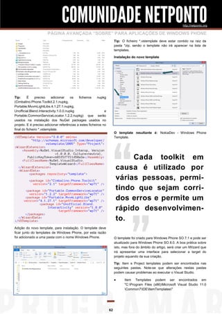 COMUNIDADE NETPONTO
http://netponto.org

PÁGINA AVANÇADA “SOBRE” PARA APLICAÇÕES DE WINDOWS PHONE
Tip: O ficheiro *.vstemplate deve estar contido na raiz da
pasta *zip, senão o template não irá aparecer na lista de
templates.
Instalação do novo template

Tip:
É
preciso
adicionar
os
ficheiros
nupkg
(Cimbalino.Phone.Toolkit.2.1.nupkg,
Portable.MvvmLightLibs.4.1.27.1.nupkg,
Unofficial.Blend.Interactivity.1.0.0.nupkg
e
Portable.CommonServiceLocator.1.2.2.nupkg) que serão
usados na instalação dos NuGet packages usados no
projeto. E é preciso adicionar referências a estes ficheiros no
final do ficheiro *.vstemplate.

O template resultante é: NokiaDev - Windows Phone
Template.

<VSTemplate Version="3.0.0" xmlns=
"http://schemas.microsoft.com/developer/
vstemplate/2005" Type="Project">
<WizardExtension>
<Assembly>NuGet.VisualStudio.Interop, Version
=1.0.0.0, Culture=neutral,
PublicKeyToken=b03f5f7f11d50a3a</Assembly>
<FullClassName>NuGet.VisualStudio.
TemplateWizard</FullClassName>
</WizardExtension>
<WizardData>
<packages repository="template">

Cada toolkit em
causa é utilizado por
várias pessoas, permitindo que sejam corridos erros e permite um
rápido desenvolvimento.

<package id="Cimbalino.Phone.Toolkit"
version="2.1" targetFramework="wp71" />
<package id="Portable.CommonServiceLocator"
version="1.2.2" targetFramework="wp71" />
<package id="Portable.MvvmLightLibs"
version="4.1.27.1" targetFramework="wp71" />
<package id="Unofficial.Blend.
Interactivity" version="1.0.0"
targetFramework="wp71" />
</packages>
</WizardData>
</VSTemplate>
Adição do novo template, para instalação. O template deve
ficar junto do templates de Windows Phone, por esta razão
foi adicionado a uma pasta com o nome Windows Phone.

O template foi criado para Windows Phone SO 7.1 e pode ser
atualizado para Windows Phone SO 8.0. A boa prática sobre
isto, mas fora do âmbito do artigo, será criar um IWizard que
irá apresentar uma interface para selecionar a target do
projeto aquando da sua criação.
Tip: Item e Project templates podem ser encontrados nas
seguintes pastas. Note-se que alterações nestas pastas
podem causar problemas ao executar o Visual Studio.



62

Item Templates podem ser encontrados em
"C:Program Files (x86)Microsoft Visual Studio 11.0
Common7IDEItemTemplates"

 