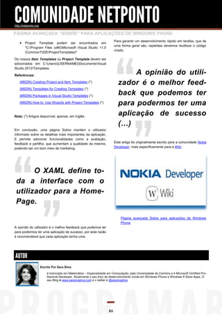 COMUNIDADE NETPONTO
http://netponto.org

PÁGINA AVANÇADA “SOBRE” PARA APLICAÇÕES DE WINDOWS PHONE
Para garantir um desenvolvimento rápido em tarefas, que de
uma forma geral são, repetidas devemos reutilizar o código
criado.

 Project

Template podem ser encontrados em
"C:Program Files (x86)Microsoft Visual Studio 11.0
Common7IDEProjectTemplates"

Os nossos Item Templates ou Project Template devem ser
adicionados em C:Users{USERNAME}DocumentsVisual
Studio 2012Templates

A opinião do utilizador é o melhor feedback que podemos ter
para podermos ter uma
aplicação de sucesso
(…)

Referências:
(MSDN) Creating Project and Item Templates (*)
(MSDN) Templates for Creating Templates (*)
(MSDN) Packages in Visual Studio Templates (*)
(MSDN) How to: Use Wizards with Project Templates (*)

Nota: (*) Artigos disponível, apenas, em Inglês.

Em conclusão, uma página Sobre mantém o utilizador
informado sobre os detalhes mais importantes da aplicação.
E permite adicionar funcionalidades como a avaliação,
feedback e partilha, que aumentam a qualidade da mesma,
podendo ser um bom meio de marketing.

Este artigo foi originalmente escrito para a comunidade Nokia
Developer, mais especificamente para a Wiki:

O XAML define toda a interface com o
utilizador para a HomePage.
Página avançada Sobre para aplicações de Windows
Phone
A opinião do utilizador é o melhor feedback que podemos ter
para podermos ter uma aplicação de sucesso, por esta razão
é recomendável que cada aplicação tenha uma.

AUTOR
Escrito Por Sara Silva
é licenciada em Matemática – Especialidade em Computação, pela Universidade de Coimbra e é Microsoft Certified Profissional Developer. Atualmente o seu foco de desenvolvimento incide em Windows Phone e Windows 8 Store Apps. O
seu Blog é www.saramgsilva.com e o twitter é @saramgsilva

63

 