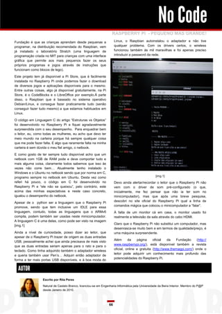 No Code
RASPBERRY PI - PEQUENO MAS GRANDE!
Linux, o Raspbian autoinstalou o adaptador e não tive
qualquer problema. Com os drivers certos, o wireless
funcionou também às mil maravilhas e foi apenas preciso
introduzir a password da rede.

Fundação é que as crianças aprendam desde pequenas a
programar, na distribuição recomendada do Raspbian, vem
já instalado o laboratório Stratch (uma linguagem de
programação criada no MIT para crianças com uma interface
gráfica que permite aos mais pequenos fazer os seus
próprios programas e jogos através de instruções que
funcionam como blocos de lego).
Este projeto tem já disponível a Pi Store, que é facilmente
instalada no Raspberry Pi onde podemos fazer o download
de diversos jogos e aplicações disponíveis para o mesmo.
Entre outras coisas, algo já disponível gratuitamente, na Pi
Store, é o CodeBlocks e o LibreOffice por exemplo.À parte
disso, o Raspbian que é baseado no sistema operativo
Debian/Linux, e consegue fazer praticamente tudo (senão
conseguir fazer tudo mesmo) a que estamos habituados em
Linux.
O código em Linguagem C do artigo “Estruturas vs Objetos”
foi desenvolvido no Raspberry Pi e fiquei agradavelmente
surpreendida com o seu desempenho. Para enquadrar bem
o leitor, eu, como todas as mulheres, eu acho que devo ter
meio mundo na carteira porque há sempre qualquer coisa
que me pode fazer falta. E algo que raramente falta na minha
carteira é sem dúvida o meu fiel amigo, o netbook.
E como gosto de ter sempre tudo disponível acho que um
netbook com 1GB de RAM pode e deve comportar tudo e
mais alguma coisa, claramente todos sabemos que isso às
vezes não corre bem… Atualmente tenho instalado o
Windows e o Ubuntu no netbook sendo que por norma em C,
programo sempre no netbook em Ubuntu. Desta vez como
referi há pouco, o código em C foi desenvolvido no
Raspberry Pi e “ele não se queixou”, pelo contrário, este
acima das minhas espectativas e neste caso concreto,
igualou o desempenho do netbook.

[img.1]

Devo ainda alertar/recordar o leitor que o Raspberry Pi não
vem com o driver de som pré-configurado (o que,
inicialmente, me fez pensar que não ia ter som no
minicomputador), mas que após uma breve pesquisa,
descobri no site oficial do Raspberry Pi qual a linha de
comandos mágica que colocou o minicomputador a “falar”.

Apesar de o python ser a linguagem que o Raspberry Pi
promove, sendo que tem inclusive um IDLE para essa
linguagem, contudo, todas as linguagens que o ARMv6
compila, podem também ser usadas neste minicomputador.
A linguagem C é uma delas, como pode ser visto na imagem
[img.1]

À falta de um monitor cá em casa, o monitor usado foi
realmente a televisão da sala através do cabo HDMI.
Claro que o Raspberry Pi não substitui um computador, mas
desenrasca-se muito bem e em termos de qualidade/preço, é
uma máquina surpreendente.

Ainda a nível de curiosidade, posso dizer ao leitor, que
apesar de o Raspberry Pi trazer de origem as duas entradas
USB, pessoalmente achei que ainda precisava de mais visto
que as duas entradas seriam apenas para o rato e para o
teclado. Como tinha adquirido também o adaptador wireless
e queria também usar Pen’s… Adquiri então adaptador de
forma a ter mais portas USB disponíveis, e à boa moda do

Além
da
página
oficial
da
Fundação
(http://
www.raspberrypi.org/), está disponível também a revista
oficial, online e gratuita (http://www.themagpi.com/) onde o
leitor pode adquirir um conhecimento mais profundo das
potencialidades do Raspberry Pi.

AUTOR
Escrito por Rita Peres
Natural de Castelo Branco, licenciou-se em Engenharia Informática pela Universidade da Beira Interior. Membro do P@P
desde Janeiro de 2010.

66

 