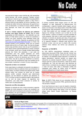 No Code
SEO – KEYWORDS PARTE I
mas para ela lá chegar a esse nível tão alto, são necessárias
outras técnicas, não convém esquecer! Também convém
não descurar o facto de que o World Wide Consortium(W3C)
recomenda que os webdesigners utilizem a TAG TITLE e
atribuam títulos às suas páginas, de forma a identificar o seu
conteúdo da melhor forma aos cibernautas. De igual forma e
como já demonstrei, os motores de busca utilizam também
esta descrição nos títulos dos próprios resultados da
pesquisa.

O primeiro resultado desta imagem possui um URL não
“amigável”, ou seja, desprovido de palavras-chave. Em
contraposição, o segundo resultado desta imagem, que por
acaso é um link para o meu bloque sobre o tema SEO (criado
recentemente), está enriquecido com keywords, que surgem
a bold. Esta poderá ser uma vantagem para subir uns
degraus nos rankings. Contudo e por se tratar de um site
muito recente, o mesmo só aparece no quinto resultado da
minha pesquisa. Este texto a verde pode também ajudar o
utilizador no momento de decisão pelo clique. Enquanto que
no primeiro resultado o URL nada transmite ao pesquisador,
já no segundo resultado o utilizador pode sentir-se mais
confiante a clicar, uma vez que no próprio URL encontra
palavras chave relativas aos termos que pesquisou (a
negrito).

E qual o número máximo de palavras que podemos
escrever num título? Existe um limite? Aqui os vários
especialistas em SEO dividem-se. Uns defendem que não
existe um limite teórico quanto ao número de caracteres a
colocar num título, enquanto outros defendem títulos não
superiores a 70 caracteres. Seguindo as guidelines do W3C
(http://www.w3.org/Provider/Style/TITLE.html) os títulos não
deverão exceder os 64 caracteres, sendo que um número
situado entre os 60 e os 70 será o ideal. No caso da Google,
embora seja permitido colocar mais do que 70 caracteres, a
partir desse número (aproximadamente) os títulos começam
a ser truncados, sendo que a Google ocultará determinadas
palavras dos títulos das pesquisas, o que pode ser
problemático para nós. Testes realizados por várias
empresas dedicadas ao SEO, também comprovaram que
não é apenas o número de caracteres que é tido em conta
como limite, mas até os pixeis que desenham os mesmos.
Contudo e para não complicarmos mais uma questão que se
quer simples, mantenham o número 70 como vossa baliza.

Keywords na TAG META
As TAG <META> disponibilizam metadados sobre um
determinado documento HTML. Estes não são “visíveis” aos
visitantes comuns das páginas, mas são-no para os bots que
as indexam. Os metadados podem descrever o conteúdo da
página (description), reservam também um espaço para
colocarmos as próprias keywords relativas à página, e até
mesmo quem foi o autor do documento, a data da sua última
modificação, etc. Tudo isto deve servir para descrever da
melhor forma o conteúdo de uma página e não para enganar
o motor de busca. Este utiliza a informação contida nos
metadados para indexar da melhor forma as páginas,
tentando catalogá-las em função desses dados.

Keywords no título e no conteúdo!
Outra regra básica na utilização de keywords nas páginas, é
a que devemos utilizar as palavras-chave que enriquecem os
nossos títulos, no próprio conteúdo das páginas (texto). Nada
indicará melhor aos motores de busca que as nossas
páginas contêm conteúdo relevante para determinada
pesquisa, que ele detectar as palavras que utilizamos no
TITLE, ao longo do texto da respectiva página. Não podemos
cair no erro de tentar enganar os algoritmos dos
indexadores, pois estes foram evoluindo no sentido de
melhor servir os pesquisadores.

<meta name="description" content="Artigo sobre
SEO…"/>
<meta name="keywords" content=
"PageRank,SERPs,robots,crawlers… " />
Nota: As META TAGs devem de ser colocadas dentro da
TAG <HEAD> de um documento HTML, geralmente antes da
TAG de fecho </HEAD>

Keywords nos URLs das páginas

E por hoje ficamos por aqui no que diz respeito a keywords.
Como já perceberam é um dos temas mais sensíveis do SEO
e por isso iremos dedicar mais tempo a ele nos próximos
artigos sobre Search Engine Optimization, na Revista
Programar.

Reparem no exemplo em cima, onde se encontra o segundo
resultado da minha pesquisa (a ordem dos resultados nos
SERPs pode variar de pesquisa para pesquisa e de utilizador
para utilizador), em que as palavras a verde representam o
URL para a página em questão.

AUTOR
Escrito por Miguel Lobato
Licenciado em Tecnologias da Informação e Comunicação (TIC) e é Consultor de Search Engine Optimization – SEO e Administração de Sistemas. É também Webdesigner, Webdeveloper e um apaixonado por tudo o que é relacionado com as novas
tecnologias. www.seo.miguel.com.pt
https://www.facebook.com/MiguelLobatoSEO - @MiguelLobatoSEO

68

 