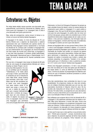 TEMA DA CAPA
Estruturas vs. Objetos
Felizmente, no fórum do Portugal-a-Programar há sempre as
mais variadas trocas de ideias e entre os nossos leitores há
certamente quem prefira a Linguagem C e quem prefira a
Linguagem Java. Sei que há até fervorosos adeptos quer de
uma quer de outra linguagem. Eu prefiro não me incluir em
nenhum dos grupos, porque além de considerar que a minha
experiência ainda está a largos passos de ser vasta, se considerar o meu percurso académico, tive formação base em
ambas as linguagens, contudo pela força das circunstâncias,
a Linguagem C acabou por ser a que mais absorvi.

No artigo desta edição vamos recordar uma discussão que,
possivelmente, nunca terá fim. Estruturas Vs. Objetos, que é
como quem diz Linguagem C vs. Linguagem Java. E esta é
uma discussão sem prazo para terminar.
Mas, antes de começarmos, vamos recuar no tempo e conhecer um pouco da história destas linguagens.
A linguagem C foi criada, no início da década de 70, por
Dennis Ritchie com o objectivo de desenvolver o sistema
operacional Unix que inicialmente era apenas escrito em
Assembly. Esta linguagem evoluiu rapidamente e, nos finais
da década de 70, começou até a substituir a linguagem Basic que anteriormente era a linguagem de microcomputadores mais usada. No mundo Unix, ainda hoje, a Linguagem C
é uma das mais populares. A primeira versão padronizada,
pela Organização Internacional para a Padronização, do C
surgiu no início da década de 90, ficando conhecida como
ANSI C.

Ambas as linguagens têm os seus pontos fortes e fracos. Se
o Java é uma linguagem orientada a objetos, o C é uma linguagem procedural (linguagem que se baseia no conceito de
chamadas de funções que contêm um conjunto de passos
computacionais para serem executados). Ambas são linguagens estruturais e imperativas, ou seja, cada programa é
baseado em ações e comandos que mudam o estado das
variáveis presentes no programa. Também é do conhecimento geral que o C influenciou o Java, e podemos considerar o C++ como uma “mistura” destas duas linguagens.

Por sua vez, a Linguagem Java surgiu na década de 90 pela
mão de uma equipa de programadores liderada por James
Gosling no Green Project, na empresa Sun Microsystems. Foi criado um protótipo que foi chamado
*7(StarSeven) e foi nesta altura
que surgiu o Duke, que ainda hoje
é conhecido por ser a mascote do
Java. Mais tarde, James Gosling
quis renomear, como Oak, o protótipo mas tal não aconteceu por
já existir uma outra linguagem
com esse mesmo nome. E foi
assim que surgiu o nome Java,
por ser a cidade de origem do
café que a equipa habitualmente
bebia (daí o símbolo da Linguagem Java ser uma chávena de
café). O objetivo da equipa que Imagem 1 - Duke, Mascriou a Linguagem Java era criar cote da Linguagem
Java
uma linguagem que permitisse

Sendo uma linguagem procedural, o C tem o seu principal
foco não nos dados em si mas nas ações que são feitas sobre esses dados. E, como já referimos há algumas linhas
atrás, C tornou-se popular na programação de sistemas operativos em que é necessário escalonar processos ou alocar
memória rapidamente.

Uma das características mais conhecidas do Java é a sua
portabilidade. Os programas criados em Java são compilados em códigos chamados bytecodes que, por sua vez, são
executados recorrendo à máquina virtual do Java. Os bytecodes são traduzidos em tempo real na máquina que os
executa. Por este motivo, os programas em Java são teoricamente um pouco mais lentos que os executáveis em C, visto
que a sua tradução é feita em tempo real.
Nos softwares que surgiram até ao início da década de 90, a
Linguagem C era realmente suficiente pois era rápida e simples. Mas como felizmente o mundo não pára, houve uma
nova evolução tecnológica e os programas começaram a ser
cada vez maiores. E todos sabemos como é difícil encontrar
um erro pequeno na execução do nosso programa quando
temos um ficheiro com alguns milhares de linhas de código.

uma comunicação fácil entre vários dispositivos electrónicos.

E creio que foi aqui que o Java ganhou a sua primeira vantagem - “Dividir para conquistar” – porque, recorrendo às classes e objectos, foi possível organizar de forma mais simples
toda uma estrutura do programa. Tinha “nascido” um dos

Imagem 2 - Símbolo Linguagem Java

7

 