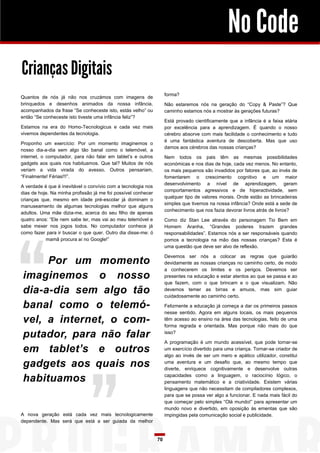 No Code
Crianças Digitais
forma?

Quantos de nós já não nos cruzámos com imagens de
brinquedos e desenhos animados da nossa infância,
acompanhados da frase “Se conheceste isto, estás velho” ou
então “Se conheceste isto tiveste uma infância feliz”?

Não estaremos nós na geração do “Copy & Paste”? Que
caminho estamos nós a mostrar às gerações futuras?
Está provado cientificamente que a infância é a faixa etária
por excelência para a aprendizagem. É quando o nosso
cérebro absorve com mais facilidade o conhecimento e tudo
é uma fantástica aventura de descoberta. Mas que uso
damos aos cérebros das nossas crianças?

Estamos na era do Homo-Tecnologicus e cada vez mais
vivemos dependentes da tecnologia.
Proponho um exercício: Por um momento imaginemos o
nosso dia-a-dia sem algo tão banal como o telemóvel, a
internet, o computador, para não falar em tablet’s e outros
gadgets aos quais nos habituamos. Que tal? Muitos de nós
veriam a vida virada do avesso. Outros pensariam,
“Finalmente! Férias!!!”.

Nem todos os pais têm as mesmas possibilidades
económicas e nos dias de hoje, cada vez menos. No entanto,
os mais pequenos são invadidos por fatores que, ao invés de
fomentarem o crescimento cognitivo e um maior
desenvolvimento a nível de aprendizagem, geram
comportamentos agressivos e de hiperactividade, sem
qualquer tipo de valores morais. Onde estão as brincadeiras
simples que tivemos na nossa infância? Onde está a sede de
conhecimento que nos fazia devorar livros atrás de livros?

A verdade é que é inevitável o convívio com a tecnologia nos
dias de hoje. Na minha profissão já me foi possível conhecer
crianças que, mesmo em idade pré-escolar já dominam o
manuseamento de algumas tecnologias melhor que alguns
adultos. Uma mãe dizia-me, acerca do seu filho de apenas
quatro anos: “Ele nem sabe ler, mas vai ao meu telemóvel e
sabe mexer nos jogos todos. No computador conhece já
como fazer para ir buscar o que quer. Outro dia disse-me: ó
mamã procura aí no Google!”

Como diz Stan Lee através do personagem Tio Bem em
Homem Aranha, “Grandes poderes trazem grandes
responsabilidades”. Estamos nós a ser responsáveis quando
pomos a tecnologia na mão das nossas crianças? Esta é
uma questão que deve ser alvo de reflexão.
Devemos ser nós a colocar as regras que guiarão
devidamente as nossas crianças no caminho certo, de modo
a conhecerem os limites e os perigos. Devemos ser
presentes na educação e estar atentos ao que se passa e ao
que fazem, com o que brincam e o que visualizam. Não
devemos temer as birras e amuos, mas sim guiar
cuidadosamente ao caminho certo.

Por um momento
imaginemos o nosso
dia-a-dia sem algo tão
banal como o telemóvel, a internet, o computador, para não falar
em tablet’s e outros
gadgets aos quais nos
habituamos

Felizmente a educação já começa a dar os primeiros passos
nesse sentido. Agora em alguns locais, os mais pequenos
têm acesso ao ensino na área das tecnologias, feito de uma
forma regrada e orientada. Mas porque não mais do que
isso?
A programação é um mundo acessível, que pode tornar-se
um exercício divertido para uma criança. Tornar-se criador de
algo ao invés de ser um mero e apático utilizador, constitui
uma aventura e um desafio que, ao mesmo tempo que
diverte, enriquece cognitivamente e desenvolve outras
capacidades como a linguagem, o raciocínio lógico, o
pensamento matemático e a criatividade. Existem várias
linguagens que não necessitam de compiladores complexos,
para que se possa ver algo a funcionar. E nada mais fácil do
que começar pelo simples “Olá mundo!” para apresentar um
mundo novo e divertido, em oposição às ementas que são
impingidas pela comunicação social e publicidade.

A nova geração está cada vez mais tecnologicamente
dependente. Mas será que está a ser guiada da melhor

70

 