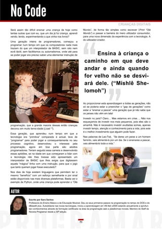 No Code
CRIANÇAS DIGITAIS
Mundo”, de forma tão simples como escrever (Print “Olá
Mundo”) e passar a barreira do mero utilizador consumidor,
para uma nova dimensão da experiência com a tecnologia. A
do utilizador-criador.

Será assim tão difícil ensinar uma criança de hoje como
tantas outras que com eu, que um dia já fui criança, aprendi
vendo, lendo, experimentando o que vinha nos livros?
Uma geração inteira de programadores, começou a
programar num tempo em que os computadores nada mais
traziam do que um interpretador de BASIC, sem rato nem
ecrã táctil, sem facilitismos ou automatismos, onde até para
se poder jogar era preciso saber uma elementar instrução de

Ensina à criança o
caminho em que deve
andar e ainda quando
for velho não se desviará dele. (“Míshlê Shelomoh”)
Ao proporcionar esta aprendizagem a todas as gerações, não
só se poderia estar a preencher o “gap de gerações” como
estar a “ensinar a pescar” uma geração que já não sabe que
os peixes não vêm em lata!
Investir no país? Claro… Mas estamos em crise…. Não nos
esqueçamos de investir nos mais pequenos, pois eles são o
amanhã. Não é necessário investir avultadas somas, apenas
investir tempo, atenção e conhecimento para a vida, pois este
é o melhor investimento que alguém pode fazer.

programação, que a grande maioria dessas então crianças
decorou em muito tenra idade (Load “”).
Essa geração, que aprendeu num tempo em que a
tecnologia era “primitiva” comparada à actual, teve de
“programar” para poder jogar e consequentemente no seu
processo cognitivo, desenvolveu o interesse pela
programação, agora em boa parte são adultos
programadores. Teriam seguido essa carreira e desenvolvido
essas aptidões, se na idade em que começaram a lidar com
a tecnologia não lhes tivesse sido apresentado um
interpretador de BASIC que lhes exigia que digitassem
aquela “mágica” linha com uma instrução, para que o jogo
que tanto queriam jogar fosse executado?

Nas palavras de Lao-Tsé, “Se deres um peixe a um homem
faminto, vais alimentá-lo por um dia. Se o ensinares a pescar,
vais alimentá-lo toda a vida.”

Nos dias de hoje existem linguagens que permitem ter o
mesmo “benefício” com um esforço semelhante e por sinal
estão disponíveis nas mais diversas plataformas. Basta ver o
exemplo de Python, onde uma criança pode aprender o “Olá

AUTOR
Escrito por Sara Santos
Professora do Ensino Básico e de Educação Musical. Deu os seus primeiros passos na programação no tempo do DOS e do
dBaseIII plus. Autodidacta nas novas tecnologias, iniciou a aprendizagem em VB.Net v2005 estando actualmente a aprofundar conhecimentos através de formação certificada na área da programação web e plataformas moveis. Membro do Staff da
Revista Programar desde a 30ª edição.

71

 