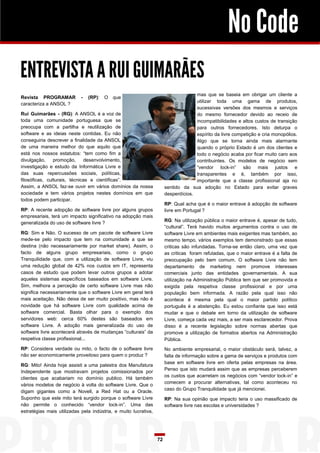 No Code
ENTREVISTA A RUI GUIMARÃES
Revista PROGRAMAR
caracteriza a ANSOL ?

-

(RP):

mas que se baseia em obrigar um cliente a
utilizar toda uma gama de produtos,
sucessivas versões dos mesmos e serviços
do mesmo fornecedor devido ao receio de
incompatibilidades e altos custos de transição
para outros fornecedores. Isto deturpa o
espírito da livre competição e cria monopólios.
Algo que se torna ainda mais alarmante
quando o próprio Estado é um dos clientes e
todo o negócio acaba por ficar muito caro aos
contribuintes. Os modelos de negócio sem
“vendor lock-in” são mais justos e
transparentes e é, também por isso,
importante que a classe profissional aja no
sentido da sua adoção no Estado para evitar graves
desperdícios.

O que

Rui Guimarães - (RG): A ANSOL é a voz de
toda uma comunidade portuguesa que se
preocupa com a partilha e reutilização de
software e as ideias neste contidas. Eu não
conseguiria descrever a finalidade da ANSOL
de uma maneira melhor do que aquilo que
está nos nossos estatutos: “tem como fim a
divulgação,
promoção,
desenvolvimento,
investigação e estudo da Informática Livre e
das suas repercussões sociais, políticas,
filosóficas, culturais, técnicas e científicas”.
Assim, a ANSOL faz-se ouvir em vários domínios da nossa
sociedade e tem vários projetos nestes domínios em que
todos podem participar.

RP: Qual acha que é o maior entrave à adopção de software
livre em Portugal ?

RP: A recente adopção de software livre por alguns grupos
empresariais, terá um impacto significativo na adopção mais
generalizada do uso de software livre ?

RG: Na utilização pública o maior entrave é, apesar de tudo,
“cultural”. Terá havido muitos argumentos contra o uso de
software Livre em ambientes mais exigentes mas também, ao
mesmo tempo, vários exemplos tem demonstrado que essas
criticas são infundadas. Torna-se então claro, uma vez que
as criticas foram refutadas, que o maior entrave é a falta de
preocupação pelo bem comum. O software Livre não tem
departamento de marketing nem promove interesses
comerciais junto das entidades governamentais. A sua
utilização na Administração Pública tem que ser promovida e
exigida pela respetiva classe profissional e por uma
população bem informada. A razão pela qual isso não
acontece é mesma pela qual o maior partido político
português é a abstenção. Eu estou confiante que isso está
mudar e que o debate em torno da utilização de software
Livre, começa cada vez mais, a ser mais esclarecedor. Prova
disso é a recente legislação sobre normas abertas que
promove a utilização de formatos abertos na Administração
Pública.

RG: Sim e Não. O sucesso de um pacote de software Livre
mede-se pelo impacto que tem na comunidade a que se
destina (não necessariamente por market share). Assim, o
facto de alguns grupo empresariais, como o grupo
Tranquilidade que, com a utilização de software Livre, viu
uma redução global de 42% nos custos em IT, representa
casos de estudo que podem levar outros grupos a adotar
aqueles sistemas específicos baseados em software Livre.
Sim, melhora a perceção de certo software Livre mas não
significa necessariamente que o software Livre em geral terá
mais aceitação. Não deixa de ser muito positivo, mas não é
novidade que há software Livre com qualidade acima de
software comercial. Basta olhar para o exemplo dos
servidores web: cerca 60% destes são baseados em
software Livre. A adoção mais generalizada do uso de
software livre acontecerá através de mudanças “culturais” da
respetiva classe profissional...
RP: Considera verdade ou mito, o facto de o software livre
não ser economicamente proveitoso para quem o produz ?

No ambiente empresarial, o maior obstáculo será, talvez, a
falta de informação sobre a gama de serviços e produtos com
base em software livre em oferta pelas empresas na área.
Penso que isto mudará assim que as empresas perceberem
os custos que acarretam os negócios com “vendor lock-in” e
comecem a procurar alternativas, tal como aconteceu no
caso do Grupo Tranquilidade que já mencionei.

RG: Mito! Ainda hoje assisti a uma palestra dos Manufatura
Independente que mostravam projetos comissionados por
clientes que acabariam no domínio publico. Há também
vários modelos de negócio à volta do software Livre. Que o
digam gigantes como a Novell, a Red Hat ou a Oracle.
Suponho que este mito terá surgido porque o software Livre
não permite o conhecido “vendor lock-in”. Uma das
estratégias mais utilizadas pela indústria, e muito lucrativa,

RP: Na sua opinião que impacto teria o uso massificado de
software livre nas escolas e universidades ?

72

 