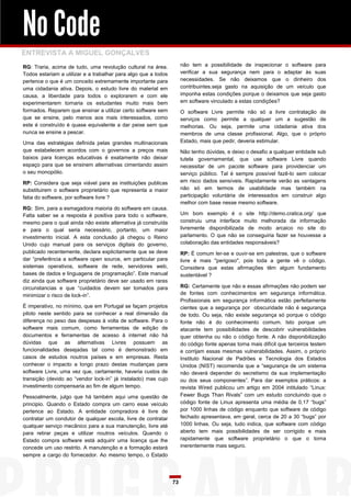No Code
ENTREVISTA A MIGUEL GONÇALVES
não tem a possibilidade de inspecionar o software para
verificar a sua segurança nem para o adaptar às suas
necessidades. Se não deixamos que o dinheiro dos
contribuintes.seja gasto na aquisição de um veículo que
imponha estas condições porque o deixamos que seja gasto
em software vinculado a estas condições?

RG: Traria, acima de tudo, uma revolução cultural na área.
Todos estariam a utilizar e a trabalhar para algo que a todos
pertence o que é um conceito extremamente importante para
uma cidadania ativa. Depois, o estudo livre do material em
causa, a liberdade para todos o explorarem e com ele
experimentarem tornaria os estudantes muito mais bem
formados. Reparem que ensinar a utilizar certo software sem
que se ensine, pelo menos aos mais interessados, como
este é construído é quase equivalente a dar peixe sem que
nunca se ensine a pescar.

O software Livre permite não só a livre contratação de
serviços como permite a qualquer um a sugestão de
melhorias. Ou seja, permite uma cidadania ativa dos
membros de uma classe profissional. Algo, que o próprio
Estado, mais que pedir, deveria estimular.

Uma das estratégias definida pelas grandes multinacionais
que estabelecem acordos com o governos a preços mais
baixos para licenças educativas é exatamente não deixar
espaço para que se ensinem alternativas cimentando assim
o seu monopólio.

Não tenho dúvidas, e deixo o desafio a qualquer entidade sub
tutela governamental, que use software Livre quando
necessitar de um pacote software para providenciar um
serviço público. Tal é sempre possível fazê-lo sem colocar
em risco dados sensíveis. Rapidamente verão as vantagens
não só em termos de usabilidade mas também na
participação voluntária de interessados em construir algo
melhor com base nesse mesmo software.

RP: Considera que seja viável para as instituições publicas
substituirem o software proprietário que representa a maior
fatia do software, por software livre ?
RG: Sim, para a esmagadora maioria do software em causa.
Falta saber se a resposta é positiva para todo o software,
mesmo para o qual ainda não existe alternativa já construída
e para o qual seria necessário, portanto, um maior
investimento inicial. A esta conclusão já chegou o Reino
Unido cujo manual para os serviços digitais do governo,
publicado recentemente, declara explicitamente que se deve
dar “preferência a software open source, em particular para
sistemas operativos, software de rede, servidores web,
bases de dados e linguagens de programação”. Este manual
diz ainda que software proprietário deve ser usado em raras
circunstancias e que “cuidados devem ser tomados para
minimizar o risco de lock-in”.

Um bom exemplo é o site http://demo.cratica.org/ que
construiu uma interface muito melhorada da informação
livremente disponibilizada de modo arcaico no site do
parlamento. O que não se conseguiria fazer se houvesse a
colaboração das entidades responsáveis?
RP: É comum ler-se e ouvir-se em palestras, que o software
livre é mais "perigoso", pois toda a gente vê o código.
Considera que estas afirmações têm algum fundamento
sustentável ?
RG: Certamente que não e essas afirmações não podem ser
de fontes com conhecimentos em segurança informática.
Profissionais em segurança informática estão perfeitamente
cientes que a segurança por obscuridade não é segurança
de todo. Ou seja, não existe segurança só porque o código
fonte não é do conhecimento comum. Isto porque um
atacante tem possibilidades de descobrir vulnerabilidades
quer obtenha ou não o código fonte. A não disponibilização
do código fonte apenas torna mais difícil que terceiros testem
e corrijam essas mesmas vulnerabilidades. Assim, o próprio
Instituto Nacional de Padrões e Tecnologia dos Estados
Unidos (NIST) recomenda que a “segurança de um sistema
não deverá depender do secretismo da sua implementação
ou dos seus componentes”. Para dar exemplos práticos: a
revista Wired publicou um artigo em 2004 intitulado “Linux:
Fewer Bugs Than Rivals” com um estudo concluindo que o
código fonte de Linux apresenta uma média de 0,17 “bugs”
por 1000 linhas de código enquanto que software de código
fechado apresentava, em geral, cerca de 20 a 30 “bugs” por
1000 linhas. Ou seja, tudo indica, que software com código
aberto tem mais possibilidades de ser corrigido e mais
rapidamente que software proprietário o que o torna
inerentemente mais seguro.

É imperativo, no mínimo, que em Portugal se façam projetos
piloto neste sentido para se conhecer a real dimensão da
diferença no peso das despesas à volta de software. Para o
software mais comum, como ferramentas de edição de
documentos e ferramentas de acesso à internet não há
dúvidas que as alternativas Livres possuem as
funcionalidades desejadas tal como é demonstrado em
casos de estudos noutros países e em empresas. Resta
conhecer o impacto a longo prazo destas mudanças para
software Livre, uma vez que, certamente, haveria custos de
transição (devido ao “vendor lock-in” já instalado) mas cujo
investimento compensaria ao fim de algum tempo.
Pessoalmente, julgo que há também aqui uma questão de
principio. Quando o Estado compra um carro esse veículo
pertence ao Estado. A entidade compradora é livre de
contratar um condutor de qualquer escola, livre de contratar
qualquer serviço mecânico para a sua manutenção, livre até
para retirar peças e utilizar noutros veículos. Quando o
Estado compra software está adquirir uma licença que lhe
concede um uso restrito. A manutenção e a formação estará
sempre a cargo do fornecedor. Ao mesmo tempo, o Estado

73

 