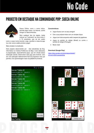 No Code
PROJECTO EM DESTAQUE NA COMUNIDADE P@P: SUECA ONLINE
Sueca Online, como o nome indica,
permite jogar sueca, na internet, contra
amigos ou desconhecidos.

Características:

 Jogue Sueca com os seus amigos!
 Crie a sua própria mesa com um simples toque.

Sem qualquer tipo de registo, basta
colocar um "nickname" ao inicio entre 3
e 10 caracteres, que vai ser usado
como o vosso nome durante o jogo, escolher a mesa de jogo
(ou criar uma) e estão prontos a jogar!

 Jogue com bots enquanto está á espera de jogadores.
 Jogue no sentido do relógio (Brasil) ou contra o
sentido do relógio (Portugal).

 Muito mais!

Mais simples é complicado.
Este projecto desenvolvido por
dois estudantes de Eng.
Informática no Instituto Politécnico de Beja, muito dedicados
á programação, especialmente jogos, que em virtude dessa
dedicação decidiu desenvolver este jogo para Android, visto
ser uma aplicação relativamente fácil de programar mas que
permitiu uma aprendizagem maior da plataforma Android.

Download (Google Play):
https://play.google.com/store/apps/details?
id=com.rtt3ch.suecaonline

74

 