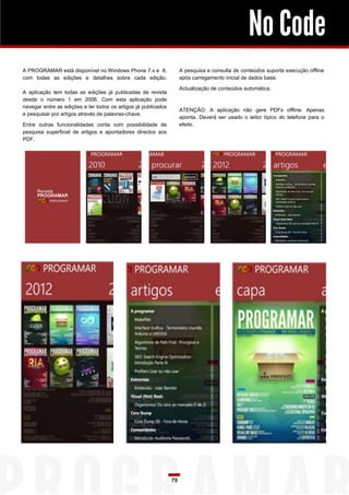 No Code
A pesquisa e consulta de conteúdos suporta execução offline
após carregamento inicial de dados base.

A PROGRAMAR está disponível no Windows Phone 7.x e 8,
com todas as edições e detalhes sobre cada edição.

Actualização de conteúdos automática.

A aplicação tem todas as edições já publicadas da revista
desde o número 1 em 2006. Com esta aplicação pode
navegar entre as edições e ler todos os artigos já publicados
e pesquisar por artigos através de palavras-chave.

ATENÇÃO: A aplicação não gere PDFs offline. Apenas
aponta. Deverá ser usado o leitor típico do telefone para o
efeito.

Entre outras funcionalidades conta com possibilidade de
pesquisa superficial de artigos e apontadores directos aos
PDF.

75

 