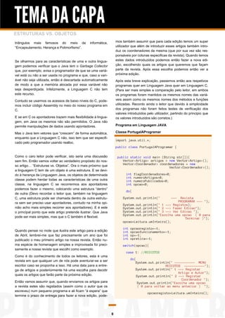 TEMA DA CAPA
ESTRUTURAS VS. OBJETOS
triângulos mais famosos do meio da
“Encapsulamento, Herança e Polimorfismo”.

mos também assumir que para cada edição temos um super
utilizador que além de introduzir esses artigos também introduz os coordenadores da mesma (que por sua vez são responsáveis por colunas especificas da revista). Quando temos
estes dados introduzidos podemos então fazer a nova edição, escolhendo quais os artigos que queremos que façam
parte da revista. Após essa escolha podemos então ver a
próxima edição.

informática,

Se olharmos para as características de uma e outra linguagem podemos verificar que o Java tem o Garbage Collector
que, por exemplo, avisa o programador de que se uma variável está ou não a ser usada no programa e que, caso a variável não seja utilizada, então é descartada automaticamente
de modo a que a memória alocada por essa variável não
seja desperdiçada. Infelizmente, a Linguagem C não tem
este recurso.

Após esta breve explicação, passemos então aos respetivos
programas quer em Linguagem Java quer em Linguagem C.
(Para ser mais simples a comparação pelo leitor, em ambos
os programas foram mantidos os mesmos nomes das variáveis assim como os mesmos nomes dos métodos e funções
utilizadas. Recordo ainda o leitor que devido à simplicidade
dos programas não foram feitos testes de verificação dos
valores introduzidos pelo utilizador, partindo do principio que
os valores introduzidos são corretos.)

Contudo se usarmos os acessos de baixo níveis do C, podemos incluir código Assembly no meio do nosso programa em
C.
E se em C os apontadores trazem mais flexibilidade à linguagem, em Java os mesmos não são permitidos. O Java não
permite manipulações de dados usando apontadores.

Programa em Linguagem JAVA
Classe PortugalAProgramar

Mas o Java tem vetores que “crescem” de forma automática,
enquanto que a Linguagem C não, isso tem que ser especificado pelo programador usando realloc.

import java.util.*;
public class PortugalAProgramar {

Como o caro leitor pode verificar, isto seria uma discussão
sem fim. Então vamos voltar ao verdadeiro propósito do nosso artigo… “Estruturas vs. Objetos”. Ora o mais próximo que
a linguagem C tem de um objeto é uma estrutura. E se devido à herança da Linguagem Java, os objetos de determinada
classe podem herdar todas as características de uma outra
classe, na linguagem C se recorrermos aos apontadores
podemos fazer o mesmo, colocando uma estrutura “dentro”
de outra (Devo recordar o leitor que, também na linguagem
C, uma estrutura pode ser chamada dentro de outra estrutura sem ser preciso usar apontadores, contudo na minha opinião acho mais simples recorrer aos apontadores). E é este
o principal ponto que este artigo pretende ilustrar. Que Java
pode ser mais simples, mas que o C também é flexível.

public static void main (String str[]){
Vector<Artigo> artigos = new Vector<Artigo>();
Vector<Coordenador> coordenadores = new
Vector<Coordenador>();
int
int
int
int

flagCoordenadores=0;
numeroArtigos=0;
numeroPublicados=0;
opcao=0;

do{
System.out.println("

Revista
PROGRAMAR --- ");
System.out.println(" 1 --> Registos);
System.out.println(" 2 --> Fazer Edicao");
System.out.println(" 3 --> Ver Edicao ");
System.out.println("Escolha uma opcao ( 0 para
Terminar )");
opcao=Leitura.umInteiro();
int
int
int
int

Quando pensei no mote que ilustra este artigo para a edição
de Abril, lembrei-me que faz precisamente um ano que foi
publicado o meu primeiro artigo na nossa revista. Então numa espécie de homenagem simples e improvisada foi precisamente a nossa revista que escolhi como exemplo.

---

opcaoregisto=-1;
opcaofuncionamento=-1;
op=-1;
opretira=-1;

switch(opcao){
case 1: //REGISTOS

Como é do conhecimento de todos os leitores, esta é uma
revista em que qualquer um de nós pode aventurar-se a ser
escritor caso se proponha a isso. Há uma data para a entrega de artigos e posteriormente há uma escolha para decidir
quais os artigos que farão parte da próxima edição.

do{
System.out.println(" ----------- MENU
REGISTOS -----------");
System.out.println(" 1 --> Registar
Artigo e Autor");
System.out.println(" 2 --> Registar
Coordenador ");
System.out.println("Escolha uma opcao
( 0 para voltar ao menu anterior ) ");

Então vamos assumir que, quando enviamos os artigos para
a revista estes são registados (assim como o autor que os
escreveu) num pequeno programa e ali ficam “à espera” que
termine o prazo de entrega para fazer a nova edição, pode-

opcaoregisto=Leitura.umInteiro();

8

 