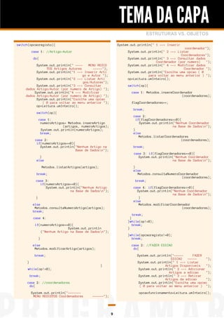 TEMA DA CAPA
ESTRUTURAS VS. OBJETOS
switch(opcaoregisto){

System.out.println(" 1 --> Inserir
coordenador");
System.out.println(" 2 --> Listar
Coordenadores");
System.out.println(" 3 --> Consultar dados
Coordenador (por numero)
");
System.out.println(" 4 --> Modificar dados
Coordenador ");
System.out.println("Escolha uma opcao ( 0
para voltar ao menu anterior ) ");
op=Leitura.umInteiro();

case 1: //Artigo-Autor
do{
System.out.println(" ---MENU REGIS
TOS Artigos Autores
-----");
System.out.println("1 --> Inserir Arti
go e Autor ");
System.out.println("2 --> Listar Arti
gos/Autores");
System.out.println("3 --> Consultar
dados Artigo/Autor (por numero de Artigo) ");
System.out.println("4 --> Modificar
dados Artigo/Autor (por numero de Artigo) ");
System.out.println("Escolha uma opcao
( 0 para voltar ao menu anterior ");
op=Leitura.umInteiro();

switch(op){
case 1: Metodos.insereCoordenador
(coordenadores);
flagCoordenadores++;
break;

switch(op){
case 2:
if(flagCoordenadores==0){
System.out.println("Nenhum Coordenador
na Base de Dadosn");
}
else
Metodos.listarCoordenadores
(coordenadores);

case 1:
numeroArtigos= Metodos.insereArtigo
(artigos, numeroArtigos);
System.out.println(numeroArtigos);
break;
case 2:
if(numeroArtigos==0){
System.out.println("Nenhum Artigo na
Base de Dadosn");

break;
case 3: if(flagCoordenadores==0){
System.out.println("Nenhum Coordenador
na Base de Dadosn");

}
else
Metodos.listarArtigos(artigos);

}
else
Metodos.consultaNumeroCoordenador
(coordenadores);
break;

break;
case 3:
if(numeroArtigos==0){
System.out.println("Nenhum Artigo
na Base de Dadosn");

case 4: if(flagCoordenadores==0){
System.out.println("Nenhum Coordenador
na Base de Dadosn");
}
else
Metodos.modificarCoordenador
(coordenadores);

}
else
Metodos.consultaNumeroArtigo(artigos);
break;

break;
}
}while(op!=0);
break;
}

case 4:
if(numeroArtigos==0){
System.out.println
("Nenhum Artigo na Base de Dadosn");

}while(opcaoregisto!=0);
break;

}
else
Metodos.modificarArtigo(artigos);

case 2: //FAZER EDICAO
do{

break;
}
while(op!=0);

System.out.println("----FAZER
EDICAO
----");
System.out.println(" 1 --> Listar
Artigos Disponiveis
");
System.out.println(" 2 --> Adicionar
Artigos a edicao
");
System.out.println(" 3 --> Retirar
Artigos da edicao
");
System.out.println("Escolha uma opcao
( 0 para voltar ao menu anterior ) ");

}
break;
case 2: //coordenadores
do{
System.out.println("------MENU REGISTOS Coordenadores

opcaofuncionamento=Leitura.umInteiro();
------");

9

 